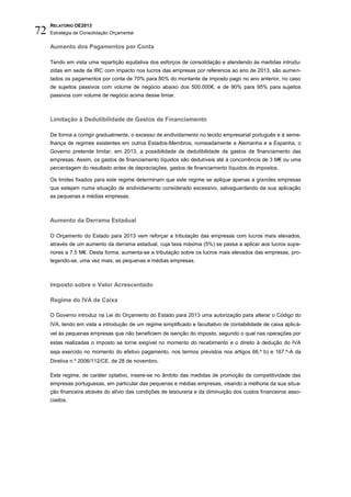 RELATÓRIO OE2013
72   Estratégia de Consolidação Orçamental

     Aumento dos Pagamentos por Conta

     Tendo em vista uma repartição equitativa dos esforços de consolidação e atendendo às medidas introdu-
     zidas em sede de IRC com impacto nos lucros das empresas por referencia ao ano de 2013, são aumen-
     tados os pagamentos por conta de 70% para 80% do montante de imposto pago no ano anterior, no caso
     de sujeitos passivos com volume de negócio abaixo dos 500.000€, e de 90% para 95% para sujeitos
     passivos com volume de negócio acima desse limiar.



     Limitação à Dedutibilidade de Gastos de Financiamento

     De forma a corrigir gradualmente, o excesso de endividamento no tecido empresarial português e à seme-
     lhança de regimes existentes em outros Estados-Membros, nomeadamente a Alemanha e a Espanha, o
     Governo pretende limitar, em 2013, a possibilidade de dedutibilidade de gastos de financiamento das
     empresas. Assim, os gastos de financiamento líquidos são dedutíveis até à concorrência de 3 M€ ou uma
     percentagem do resultado antes de depreciações, gastos de financiamento líquidos de impostos.

     Os limites fixados para este regime determinam que este regime se aplique apenas a grandes empresas
     que estejam numa situação de endividamento considerado excessivo, salvaguardando da sua aplicação
     as pequenas e médias empresas.



     Aumento da Derrama Estadual

     O Orçamento do Estado para 2013 vem reforçar a tributação das empresas com lucros mais elevados,
     através de um aumento da derrama estadual, cuja taxa máxima (5%) se passa a aplicar aos lucros supe-
     riores a 7,5 M€. Desta forma, aumenta-se a tributação sobre os lucros mais elevados das empresas, pro-
     tegendo-se, uma vez mais, as pequenas e médias empresas.



     Imposto sobre o Valor Acrescentado

     Regime do IVA de Caixa

     O Governo introduz na Lei do Orçamento do Estado para 2013 uma autorização para alterar o Código do
     IVA, tendo em vista a introdução de um regime simplificado e facultativo de contabilidade de caixa aplicá-
     vel às pequenas empresas que não beneficiem de isenção do imposto, segundo o qual nas operações por
     estas realizadas o imposto se torne exigível no momento do recebimento e o direito à dedução do IVA
     seja exercido no momento do efetivo pagamento, nos termos previstos nos artigos 66.º b) e 167.º-A da
     Diretiva n.º 2006/112/CE, de 28 de novembro.

     Este regime, de caráter optativo, insere-se no âmbito das medidas de promoção da competitividade das
     empresas portuguesas, em particular das pequenas e médias empresas, visando a melhoria da sua situa-
     ção financeira através do alívio das condições de tesouraria e da diminuição dos custos financeiros asso-
     ciados.
 