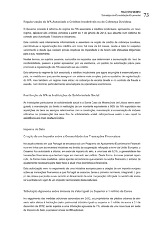RELATÓRIO OE2013
                                                                      Estratégia de Consolidação Orçamental   73
Regularização do IVA Associado a Créditos Incobráveis ou de Cobrança Duvidosa

O Governo procede à reforma do regime do IVA associado a créditos incobráveis, aprovando um novo
regime, aplicável aos créditos vencidos a partir de 1 de janeiro de 2013, que assenta num sistema de
controlo pela Autoridade Tributária e Aduaneira.

Este controlo será inteiramente informatizado e assentará na noção de crédito de cobrança duvidosa,
permitindo-se a regularização dos créditos em mora, há mais de 24 meses, desde a data do respetivo
vencimento e desde que existam provas objetivas de imparidade e de terem sido efetuadas diligências
para o seu recebimento.

Nestes termos, os sujeitos passivos, cumpridos os requisitos que determinam a consumação do risco de
incobrabilidade, passam a poder apresentar, por via eletrónica, um pedido de autorização prévia para
promover a regularização do IVA associado ao seu crédito.

Esta reforma do regime de IVA associado a créditos incobráveis que agora se propõe é essencial para o
país, na medida em que permite assegurar um sistema mais simples, justo e equitativo de regularização
do IVA, mas também um regime mais eficaz na cobrança da receita devida e no controlo da fraude e
evasão, num domínio particularmente sensível para os operadores económicos.



Restituição de IVA às Instituições de Solidariedade Social

As instituições particulares de solidariedade social e a Santa Casa da Misericórdia de Lisboa veem asse-
gurado a manutenção do direito à restituição de um montante equivalente a 50% do IVA suportado nas
aquisições de bens ou serviços relacionados com a construção, manutenção e conservação de imóveis
utilizados na prossecução dos seus fins de solidariedade social, reforçando-se assim o seu papel na
assistência aos mais desfavorecidos.



Imposto do Selo

Criação de um Imposto sobre a Generalidade das Transações Financeiras

No atual contexto em que Portugal se encontra sob um Programa de Ajustamento Económico e Financei-
ro e em linha com as recentes iniciativas no âmbito da cooperação reforçada a nível da União Europeia, o
Governo fica autorizado a tributar, em sede de imposto do selo, a uma taxa até 0,3%, a generalidade das
transações financeiras que tenham lugar em mercado secundário. Desta forma, torna-se possível reper-
cutir, de forma mais equitativa, pelos agentes económicos que operam no sector financeiro o esforço de
ajustamento necessário para fazer face à atual crise económica e financeira.

Esta autorização vem no seguimento de uma iniciativa europeia para a criação de um imposto europeu
sobre as transações financeiras a que Portugal se associou deste o primeiro momento, integrando o gru-
po de países que já deu o seu acordo ao lançamento de uma cooperação reforçada no sentido de acele-
rar a entrada em vigor de um imposto harmonizado desta natureza.



Tributação Agravada sobre Imóveis de Valor Igual ou Superior a 1 milhão de Euros

No seguimento das medidas adicionais aprovadas em 2012, os proprietários de prédios urbanos de ele-
vado valor afetos à habitação (valor patrimonial tributário igual ou superior a 1 milhão de euros a 31 de
dezembro de 2012) serão sujeitos a uma tributação agravada de 1%, através de uma nova taxa em sede
de Imposto do Selo, à acrescer à taxa de IMI aplicável.
 