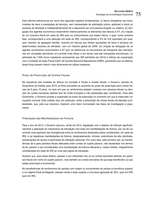 RELATÓRIO OE2013
                                                                       Estratégia de Consolidação Orçamental   75
Esta reforma estrutura-se em torno dos seguintes aspetos fundamentais: (i) fatura obrigatória nas trans-
missões de bens e prestações de serviços, sem necessidade de solicitação prévia, aplicável a todos os
sectores de atividade e independentemente de o adquirente ser uma pessoa singular ou coletiva; (ii) obri-
gação dos agentes económicos transmitirem eletronicamente os elementos das faturas à AT; (iii) criação
de um incentivo fiscal em sede de IRS para os consumidores que exijam fatura, o qual, numa primeira
fase, corresponderá a uma dedução em sede de IRS, correspondente a 5% do IVA suportado por qual-
quer membro do agregado familiar, incluído em faturas que titulam aquisições de bens e serviços em
determinados sectores de atividade, com um máximo global de 250€; (iv) criação da obrigação de os
agentes económicos comunicarem à AT (por via eletrónica) os documentos de transporte das mercado-
rias em circulação permitindo um controlo mais eficaz e em tempo real das transações económicas; (v)
admissão de 1.000 novos inspetores (acrescendo aos 350 admitidos em 2012) e reforço da cooperação
com a Unidade de Ação Fiscal (UAF) da Guarda Nacional Republicana (GNR), garantindo que os efetivos
desta força possam intervir mais ativamente em ações inspetivas.



Prazo de Prescrição de Crimes Fiscais

Na sequência das medidas de reforço do combate à fraude e evasão fiscais, o Governo, através do
Orçamento do Estado para 2012, já tinha procedido ao aumento do prazo de prescrição para crimes fis-
cais de 8 para 15 anos, no caso em que os rendimentos estejam conexos com paraísos fiscais ou deri-
vem de contas bancárias abertas fora da União Europeia e não declaradas pelo contribuinte. Para este
Orçamento, o Governo propõe a suspensão do prazo de prescrição no momento em que é instaurado um
inquérito criminal. Esta medida visa, em particular, evitar a prescrição de crimes fiscais de elevada com-
plexidade, que, pela sua natureza, implicam uma maior morosidade nas fases de investigação e julga-
mento.



Tributação das Manifestações de Fortuna

Para o ano de 2013, o Governo aprovou, ainda em 2012, legislação com o objetivo de reforçar significati-
vamente a aplicação do mecanismo da tributação com base em manifestações de fortuna, por via de um
controlo mais apertado das divergências entre os rendimentos declarados pelos contribuintes, em sede de
IRS, e as respetivas manifestações de fortuna, designadamente, imóveis, automóveis de alta cilindrada,
embarcações de recreio e aeronaves de utilização particular. Por outro lado, pela primeira vez, as transfe-
rências de e para paraísos fiscais efetuadas entre contas do sujeito passivo, não declaradas nos termos
da lei, passam a ser consideradas uma manifestação de fortuna relevante e, nessa medida, integralmente
consideradas em sede de IRS ao nível das regras de tributação.

Acresce que, para estes efeitos, passam a ser relevantes não só as contas bancárias abertas em paraí-
sos fiscais em nome do sujeito passivo, mas também as contas bancárias de que seja beneficiário ou que
esteja autorizado a movimentar.

As transferências de rendimentos de capitais com origem ou provenientes de países ou territórios sujeitos
a um regime fiscal privilegiado, passam ainda a estar sujeitos a uma taxa agravada de 35%, quer em IRS
quer em IRC.
 