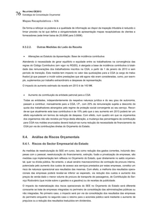 RELATÓRIO OE2013
76   Estratégia de Consolidação Orçamental

     Mapas Recapitulativos – IVA

     De forma a reforçar os poderes e a qualidade de informação ao dispor da inspeção tributária é reduzido o
     limiar previsto na lei que define a obrigatoriedade de apresentação mapas recapitulativas de clientes e
     fornecedores (este limiar baixa de 25.000€ para 3.000€).



     II.3.2.2.      Outras Medidas do Lado da Receita


            Alterações ao Estatuto da Aposentação: Base de incidência contributiva

     Atendendo à necessidade de gerar equilíbrio e equidade entre os trabalhadores na convergência das
     regras do Código Contributivo (em vigor no RGSS), é alargada a base de incidência contributiva à totali-
     dade das remunerações dos trabalhadores inscritos na CGA, a partir de 1 de janeiro de 2013 e sem
     período de transição. Esta medida tem impacto no valor das quotizações para a CGA (a cargo do traba-
     lhador) já que passam a incidir sobre prestações que até agora não eram consideradas, como, por exem-
     plo, suplementos por trabalho extraordinário e despesas de representação.

     O impacto do aumento estimado da receita em 2013 é de 143 M€.


            Aumento da contribuição da entidade patronal para a CGA

     Todas as entidades, independentemente da respetiva natureza jurídica e do seu grau de autonomia,
     passam a contribuir, mensalmente para a CGA, I.P., com 20% da remuneração sujeita a desconto de
     quota dos trabalhadores abrangidos pelo regime de proteção social convergente ao seu serviço. Recor-
     de-se que atualmente esta taxa contributiva é de 15% pelo que o seu aumento em 2013 poderá ter um
     efeito equivalente em termos da redução de despesa. Com efeito, num quadro em que os orçamentos
     dos organismos não são revistos por força desta alteração, a mudança das percentagens de contribuição
     para CGA nos moldes enunciados deverá traduzir-se numa redução da necessidade de financiamento da
     CGA por via de contribuições diretas do Orçamento do Estado.



     II.4.       Análise de Riscos Orçamentais

     II.4.1. Riscos do Sector Empresarial do Estado

     As medidas de reestruturação do SEE em curso, tais como redução dos gastos correntes, incluindo des-
     pesas com o pessoal, reestruturação do financiamento, extinção, fusão e privatização de empresas, são
     medidas cuja implementação tem reflexos no Orçamento do Estado, quer diretamente no saldo orçamen-
     tal, quer na dívida pública. No entanto, o atual cenário macroeconómico de contração da procura interna,
     potenciada pelo aumento dos custos de acesso aos serviços prestados por estas empresas, constitui um
     risco de natureza operacional aos resultados das mesmas. Com efeito, a melhoria dos resultados opera-
     cionais das empresas poderá revelar-se inferior ao esperado, via redução dos custos e aumento dos
     preços de venda dado o menor volume de procura de transporte de passageiros, de Contribuição do Ser-
     viço Rodoviário (que incide sobre o gasóleo e a gasolina) ou de receitas de publicidade.

     O impacto da materialização dos riscos operacionais do SEE no Orçamento do Estado será diferente
     consoante se trate de empresas integradas no perímetro de consolidação das administrações públicas ou
     não integradas. No primeiro caso, o impacto será por via da consolidação dos resultados das empresas
     do perímetro enquanto no segundo caso o retorno para o acionista público será mediante o aumento de
     prejuízos ou a redução dos resultados traduzidos em dividendos.
 