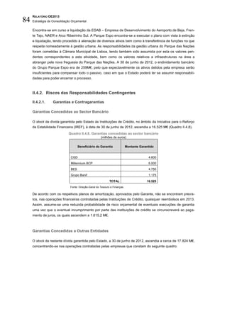 RELATÓRIO OE2013
84   Estratégia de Consolidação Orçamental

     Encontra-se em curso a liquidação da EDAB – Empresa de Desenvolvimento do Aeroporto de Beja, Fren-
     te Tejo, NAER e Arco Ribeirinho Sul. A Parque Expo encontra-se a executar o plano com vista à extinção
     e liquidação, tendo procedido à alienação de diversos ativos bem como à transferência de funções no que
     respeita nomeadamente à gestão urbana. As responsabilidades da gestão urbana do Parque das Nações
     foram cometidas à Câmara Municipal de Lisboa, tendo também sido assumida por esta os valores pen-
     dentes correspondentes a esta atividade, bem como os valores relativos a infraestruturas na área a
     abranger pela nova freguesia do Parque das Nações. A 30 de junho de 2012, o endividamento bancário
     do Grupo Parque Expo era de 259M€, pelo que expectavelmente os ativos detidos pela empresa serão
     insuficientes para compensar todo o passivo, caso em que o Estado poderá ter se assumir responsabili-
     dades para poder encerrar o processo.



     II.4.2. Riscos das Responsabilidades Contingentes

     II.4.2.1.     Garantias e Contragarantias

     Garantias Concedidas ao Sector Bancário

     O stock da dívida garantida pelo Estado às Instituições de Crédito, no âmbito da Iniciativa para o Reforço
     da Estabilidade Financeira (IREF), à data de 30 de junho de 2012, ascendia a 16.525 M€ (Quadro II.4.8).
                             Quadro II.4.8. Garantias concedidas ao sector bancário
                                                      (milhões de euros)


                                     Beneficiário da Garantia               Montante Garantido


                               CGD                                                        4.600
                               Millennium BCP                                             6.000
                               BES                                                        4.750
                               Grupo Banif                                                1.175

                                                             TOTAL                       16.525
                              Fonte: Direção-Geral do Tesouro e Finanças.

     De acordo com os respetivos planos de amortização, aprovados pelo Garante, não se encontram previs-
     tos, nas operações financeiras contratadas pelas Instituições de Crédito, quaisquer reembolsos em 2013.
     Assim, assume-se uma reduzida probabilidade de risco orçamental de eventuais execuções de garantia
     uma vez que o eventual incumprimento por parte das instituições de crédito se circunscreverá ao paga-
     mento de juros, os quais ascendem a 1.615,2 M€.



     Garantias Concedidas a Outras Entidades

     O stock da restante dívida garantida pelo Estado, a 30 de junho de 2012, ascendia a cerca de 17.824 M€,
     concentrando-se nas operações contratadas pelas empresas que constam do seguinte quadro:
 
