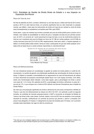 RELATÓRIO OE2013
                                                                            Estratégia de Consolidação Orçamental    87
II.4.3. Estratégia de Gestão da Dívida Direta do Estado e o seu Impacto na
    Exposição aos Riscos

Risco de Taxa de Juro

No final de setembro de 2012, a dívida a refinanciar ou com taxa de juro a refixar até final de 2013 corres-
pondia a 30,7% do valor total da dívida, um aumento significativo face ao valor observado no passado
recente, que reflete o maior peso de instrumentos de dívida com taxa de juro variável no stock de dívida
atual (nomeadamente os empréstimos concedidos pelo FMI e pelo FEEF).

Ainda assim, o grau de incerteza que envolve a previsão dos juros da dívida pública para o próximo ano é
limitado. Uma análise de sensibilidade na rubrica de juros a variações da taxas de juro permite concluir
que, em 2013, um aumento de 1 ponto percentual ao longo de toda a curva de rendimentos poderia tra-
duzir-se num incremento dos juros do Estado em torno de 471 M€ em contas públicas e de 614 M€ em
contas nacionais (cerca de 0,3 e 0,4% do PIB, respetivamente). Este seria, assim, o impacto esperado no
défice e na dívida pública deste cenário, tendo por base o pressuposto de que não existe qualquer corre-
lação entre as taxas de juro e outras variáveis orçamentais ou macroeconómicas 6.
                        Quadro II.4.10. Impacto de um aumento das taxas de juro
                                          em 1 ponto percentual
                                                Juros do Estado
                                              Contas Públicas     Contas Nacionais
                             EUR milhões             471                 614
                             Em % do PIB             0,28                0,37
                             Fonte: Ministério das Finanças.


Risco de Refinanciamento

Um dos indicadores levados em consideração na gestão da carteira de dívida pública é o perfil de refi-
nanciamento, no sentido de garantir uma distribuição equilibrada das amortizações de dívida ao longo do
tempo. O objetivo é acautelar a eventualidade de um agravamento do custo de financiamento da carteira
no futuro decorrente da excessiva concentração destes fluxos num curto espaço de tempo. Com efeito,
existe uma monitorização deste indicador, numa base regular, para a percentagem de dívida a vencer
num prazo de 1, 2 e 3 anos. Em setembro de 2012, a percentagem de dívida a refinanciar no prazo de 1
ano era de 11%, o que compara com o limite de 25% definido nas Normas Orientadoras para a Gestão da
Dívida Pública.

De notar que uma proporção significativa da dívida a refinanciar de curto prazo corresponde a bilhetes do
Tesouro, cujo risco de refinanciamento se reduziu em 2012. Em 2011, em particular a partir do segundo
trimestre, as condições de mercado adversas levaram o IGCP a concentrar as emissões de bilhetes do
Tesouro nas linhas a três e seis meses. Contudo, desde o início de 2012 tem-se assistido a uma evolução
favorável do mercado, verificando-se um aumento da procura que permitiu o retorno a emissões com
prazos mais alargados (12 meses) e o alargamento do prazo de emissões para 18 meses, com a primeira
emissão nesta maturidade a ter lugar em abril do corrente ano.




6
  De notar que uma correlação negativa entre as taxas de juro e o PIB poderia conduzir a um impacto no défice e na
dívida superior ao aqui estimado enquanto que uma correlação positiva se deveria traduzir num efeito menor.
 