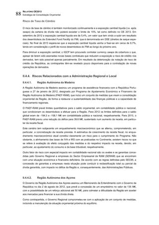 RELATÓRIO OE2013
88   Estratégia de Consolidação Orçamental

     Risco de Taxa de Câmbio

     O risco de taxa de câmbio é também monitorizado continuamente e a exposição cambial líquida (i.e. após
     swaps) da carteira de dívida não poderá exceder o limite de 15%, tal como definido no OE 2013. Em
     setembro de 2012 a exposição cambial líquida era de 5,4%, um valor que tem vindo a subir em resultado
     dos desembolsos da Extended Fund Facility do FMI, que é denominada em DSE (direitos de saque espe-
     ciais). No final de 2013 espera-se que a exposição cambial líquida venha a fixar-se em cerca de 6,7%,
     tendo em consideração o perfil de novos desembolsos do FMI ao longo do próximo ano.

     Para diminuir a exposição cambial, o IGCP tem procurado contratar currency swaps de cobertura o que,
     apesar de terem sido assinadas novas bases contratuais que reduzem a exposição a risco de crédito nos
     derivados, tem sido possível apenas parcialmente. Em resultado da deterioração da notação de risco de
     crédito da República, as contrapartes têm-se revelado pouco disponíveis para a contratação de novas
     operações de derivados.


     II.4.4. Riscos Relacionados com a Administração Regional e Local

     II.4.4.1.      Região Autónoma da Madeira
     A Região Autónoma da Madeira assinou um programa de assistência financeira com a República Portu-
     guesa a 27 de janeiro de 2012, designado por Programa de Ajustamento Económico e Financeiro da
     Região Autónoma da Madeira (PAEF-RAM), que inclui um conjunto de medidas que visam a consolidação
     orçamental da Região, de forma a restaurar a sustentabilidade das finanças públicas e a capacidade de
     financiamento regionais.

     O PAEF-RAM prevê limites quantitativos para o saldo orçamental, em contabilidade pública e nacional,
     que condicionam os desembolsos a efetuar para a Região. Para 2012 os limites definidos para o saldo
     global eram de -194,3 e -158,1 M€ em contabilidade pública e nacional, respetivamente. Para 2013, o
     PAEF-RAM previu uma redução do défice para 39,6 M€, sustentado num aumento da receita, em particu-
     lar da receita fiscal.

     Este cenário tem subjacente um enquadramento macroeconómico que se alterou, comprometendo, em
     particular, a concretização da receita prevista. A estimativa de crescimento da receita fiscal, no enqua-
     dramento macroeconómico atual constitui claramente um risco para o cumprimento do Programa. Não
     obstante, o alinhamento das taxas de IVA e IRS com as praticadas no Continente, existem riscos no que
     se refere à avaliação do efeito conjugado das medidas e do respetivo impacto na receita, devido, em
     particular, ao ajustamento do consumo e da base tributável, respetivamente.

     Outro fator de risco com especial impacto em contabilidade nacional são os avales e as garantias conce-
     didas pelo Governo Regional a empresas do Sector Empresarial da RAM (SERAM) que se encontram
     com uma situação económica e financeira deficitária. De acordo com as regras definidas pelo SEC95, a
     concessão de garantias a empresas nesta situação pode conduzir à reclassificação total ou parcial da
     dívida garantida, com impacto no défice da Região e, consequentemente, das Administrações Públicas.



     II.4.4.2.      Região Autónoma dos Açores
     O Governo da Região Autónoma dos Açores assinou um Memorando de Entendimento com o Governo da
     República no dia 2 de agosto de 2012, que prevê a concessão de um empréstimo no valor de 135 M€,
     com a possibilidade de um reforço adicional até 50 M€, para colmatar a dificuldade da Região em aceder
     aos mercados para financiar a sua dívida direta.

     Como contrapartida, o Governo Regional comprometeu-se com a aplicação de um conjunto de medidas,
     incluindo a manutenção da situação orçamental próxima do equilíbrio.
 