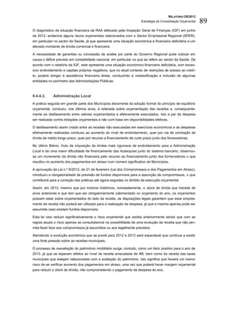 RELATÓRIO OE2013
                                                                      Estratégia de Consolidação Orçamental   89
O diagnóstico da situação financeira da RAA efetuado pela Inspeção Geral de Finanças (IGF) em junho
de 2012, evidencia alguns riscos orçamentais relacionados com o Sector Empresarial Regional (SPER),
em particular no sector da Saúde, já que apresenta uma situação económica e financeira deficitária e um
elevado montante de dívida comercial e financeira.

A necessidade de garantias ou concessão de avales por parte do Governo Regional pode colocar em
causa o défice previsto em contabilidade nacional, em particular no que se refere ao sector da Saúde. De
acordo com o relatório da IGF, este apresenta uma situação económico-financeira deficitária, com exces-
sivo endividamento e capitais próprios negativos, que no atual contexto de restrições de acesso ao crédi-
to, poderá obrigar à assistência financeira direta, conduzindo à reclassificação e inclusão de algumas
entidades no perímetro das Administrações Públicas.



II.4.4.3.    Administração Local
A prática seguida em grande parte dos Municípios decorrente da adoção formal do princípio de equilíbrio
orçamental, conduziu, nos últimos anos, à reiterada sobre orçamentação das receitas e, consequente-
mente ao desfasamento entre valores orçamentados e efetivamente executados. Isto a par da despesa
ser realizada contra dotações orçamentais e não com base em disponibilidades efetivas.

O desfasamento assim criado entre as receitas não executadas em exercícios económicos e as despesas
efetivamente realizadas conduziu ao aumento do nível de endividamento, quer por via de contração de
dívida de médio longo prazo, quer por recurso a financiamento de curto prazo junto dos fornecedores.

No último Biénio, fruto da imposição de limites mais rigorosos de endividamento para a Administração
Local e de uma maior dificuldade de financiamento das Autarquias junto do sistema bancário, observou-
se um incremento da dívida não financeira pelo recurso ao financiamento junto dos fornecedores o que
resultou no aumento dos pagamentos em atraso num número significativo de Municípios.

A aprovação da Lei n.º 8/2012, de 21 de fevereiro (Lei dos Compromissos e dos Pagamentos em Atraso),
introduziu a obrigatoriedade de previsão de fundos disponíveis para a assunção de compromissos, o que
contribuirá para a correção das práticas até agora seguidas no âmbito da execução orçamental.

Assim, em 2013, mesmo que por motivos históricos, nomeadamente, o stock de dívida que transita de
anos anteriores e que tem que ser obrigatoriamente cabimentado no orçamento do ano, os orçamentos
possam estar sobre orçamentados do lado da receita, as disposições legais garantem que esse empola-
mento de receita não poderá ser utilizado para a realização de despesa, já que a mesma apenas pode ser
assumida caso existam fundos disponíveis.

Esta lei veio reduzir significativamente o risco orçamental que existia anteriormente sendo que com as
regras atuais o risco apenas se consubstancia na possibilidade de uma evolução da receita que não per-
mita fazer face aos compromissos já assumidos ou aos legalmente previstos.

Atendendo à evolução económica que se prevê para 2012 e 2013 será expectável que continue a existir
uma forte pressão sobre as receitas municipais.

O processo de reavaliação do património imobiliário surge, contudo, como um fator positivo para o ano de
2013, já que se esperam efeitos ao nível da receita arrecadada de IMI, bem como da receita das taxas
municipais que estejam relacionadas com a avaliação do património. Isto significa que haverá um menor
risco de se verificar aumento dos pagamentos em atraso, uma vez que poderá haver margem orçamental
para reduzir o stock de dívida, não comprometendo o pagamento da despesa do ano.
 