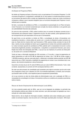 RELATÓRIO OE2013
90   Estratégia de Consolidação Orçamental

     Avaliação do Programa (PAEL)

     No âmbito do Programa de Apoio à Economia Local, ao qual aderiram 53 municípios (Programa 1) e 255
     municípios (Programa II), é expectável a verificação de um risco positivo na receita decorrente do proces-
     so de aumento das taxas de IMI e revisão dos regulamentos de preços e taxas que muitos municípios já
     começaram a efetuar e que é requisito obrigatório para os municípios abrangidos pelo Programa I e acon-
     selhável para os restantes.

     De facto, o processo de candidatura ao PAEL e a necessidade de apresentação de um Plano de Ajusta-
     mento Financeiro é um momento fundamental para correção dos desvios existentes e uma garantia para
     da sustentabilidade financeira das autarquias.

     Do ponto de vista orçamental, o PAEL poderá contribuir para um aumento da despesa corrente já que o
     financiamento das autarquias implica o pagamento de juros. No atual contexto, parte significativa da dívi-
     da municipal não tem juros associados uma vez que é a fornecedores.

     De igual forma, ao ser permitido no âmbito do PAEL a consolidação da divida a fornecedores com
     empréstimos bancários, a dívida pública de acordo com o conceito de Maastricht poderá aumentar por
     essa via. Neste domínio importa referir que financiando o PAEL apenas dívidas vencidas há mais de 90
     dias, e sendo uma das condições do mesmo que os pagamentos em atraso não aumentem posteriormen-
     te, muitos municípios aquando da candidatura ao PAEL poderão sentir a necessidade de recorrer a outros
     instrumentos legalmente previstos, nomeadamente, o reequilíbrio ou saneamento financeiro, para conso-
     lidação das dívidas não abrangidas pelo PAEL, o que por sua vez implicará um aumento da dívida públi-
     ca, de acordo com o conceito de Maastricht.

     Tendo por base a informação reportada por 236 municípios, a 31 de julho, o mapa de pagamentos em
     atraso apresentava um valor de 670 M€ de pagamentos em atraso, mas 1.162 M€ de contas a pagar e
     1.595 M€ de passivos, pelo que, para este grupo, o diferencial a consolidar poderia ascender aos 925 M€
     (assumindo que o PAEL financiaria a totalidade dos pagamentos em atraso e que consolidava todo o seu
     passivo, não incluindo empréstimos e ativos financeiros).

     Assumindo uma taxa de juro de 4% serão 40 M€ de juros por cada mil M€ de financiamento. Tudo o resto
     constante, representaria um aumento de 0,5% da despesa total face a 2011.

     De notar que este processo de consolidação será necessário para alguns municípios que de outro modo
     não conseguirão cumprir com o disposto na LCPA. Os montantes dependerão, no entanto, dos municípios
     que decidam aderir ao PAEL e dos respetivos planos de ajustamento apresentados.

     Já no que concerne ao stock da dívida pública da Administração Local, com a aplicação do PAEL e a
     necessidade de consolidação de dívidas a fornecedores verifica-se a existência de pressões ascendentes
     sobre a mesma.



     Riscos do Sector Empresarial da Administração Local (SEAL)

     Um risco acrescido poderá advir do SEAL, quer por via da integração de entidades no perímetro das
     administrações públicas para efeitos de contas nacionais, quer pela aprovação de legislação que visa a
     extinção de muitas destas entidades.

     Neste domínio, não se dispõe de informação completa e detalhada sobre estas entidades para se poder
                                                                                                 7
     avaliar os eventuais impactos, mas de acordo com a informação reportada pelos municípios , 280 empre-




     7
         Ao abrigo da Lei n.º50/2012.
 