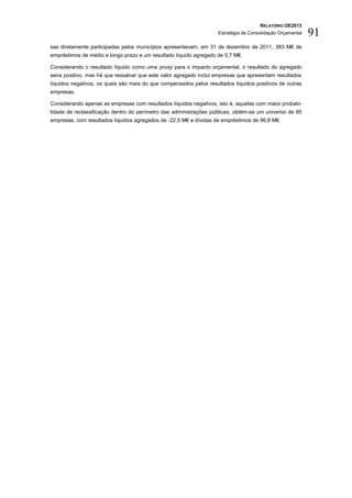 RELATÓRIO OE2013
                                                                    Estratégia de Consolidação Orçamental   91
sas diretamente participadas pelos municípios apresentavam, em 31 de dezembro de 2011, 383 M€ de
empréstimos de médio e longo prazo e um resultado líquido agregado de 5,7 M€.

Considerando o resultado líquido como uma proxy para o impacto orçamental, o resultado do agregado
seria positivo, mas há que ressalvar que este valor agregado inclui empresas que apresentam resultados
líquidos negativos, os quais são mais do que compensados pelos resultados líquidos positivos de outras
empresas.

Considerando apenas as empresas com resultados líquidos negativos, isto é, aquelas com maior probabi-
lidade de reclassificação dentro do perímetro das administrações públicas, obtém-se um universo de 85
empresas, com resultados líquidos agregados de -22,5 M€ e dívidas de empréstimos de 96,8 M€.
 