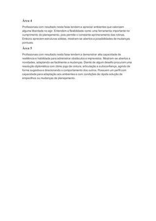 Área 4
Profissionais com resultado nesta faixa tendem a apreciar ambientes que valorizam
alguma liberdade no agir. Entendem a flexibilidade como uma ferramenta importante no
cumprimento do planejamento, pois permite o constante aprimoramento das rotinas.
Embora apreciem estruturas sólidas, mostram-se abertos a possibilidades de mudanças
pontuais.
Área 5
Profissionais com resultado nesta faixa tendem a demonstrar alta capacidade de
resiliência e habilidade para administrar obstáculos e imprevistos. Mostram-se abertos a
novidades, adaptando-se facilmente a mudanças. Diante de algum desafio procuram uma
resolução diplomática com ótimo jogo de cintura, articulação e autoconfiança, agindo de
forma sugestiva e direcionando o comportamento dos outros. Possuem um perfil com
capacidade para adaptação aos ambientes e com condições de rápida solução de
empecilhos ou mudanças de planejamento.
 