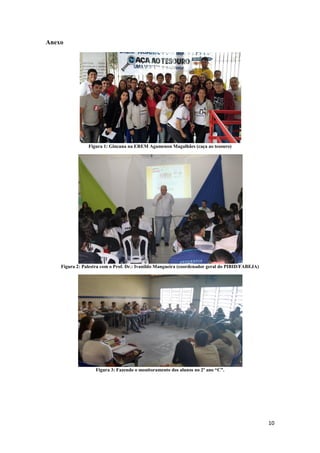10
Anexo
Figura 1: Gincana na EREM Agamenon Magalhães (caça ao tesouro)
Figura 2: Palestra com o Prof. Dr.: Ivanildo Mangueira (coordenador geral do PIBID/FABEJA)
Figura 3: Fazendo o monitoramento dos alunos no 2º ano “C”.
 