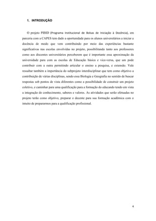 4
1. INTRODUÇÃO
O projeto PIBID (Programa Institucional de Bolsas de Iniciação à Docência), em
parceria com a CAPES tem dado a oportunidade para os alunos universitários a iniciar a
docência de modo que vem contribuindo por meio das experiências bastante
significativas nas escolas envolvidas no projeto, possibilitando tanto aos professores
como aos discentes universitários perceberem que é importante essa aproximação da
universidade para com as escolas de Educação básica e vice-versa, que um pode
contribuir com a outra permitindo articular o ensino a pesquisa, e extensão. Vale
ressaltar também a importância do subprojeto interdisciplinar que tem como objetivo a
contribuição de várias disciplinas, sendo essa Biologia e Geografia no sentido de buscar
respostas sob pontos de vista diferentes como a possibilidade de construir um projeto
coletivo, e caminhar para uma qualificação para a formação do educando tendo em vista
a integração do conhecimento, saberes e valores. As atividades que serão efetuadas no
projeto terão como objetivo, preparar o decente para sua formação acadêmica com o
intuito de prepararmos para a qualificação profissional.
 