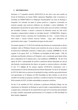 5
2. METODOLOGIA
Iniciamos o 2º (segundo) semestre (04.08.2015) do ano letivo com uma reunião na
Escola de Referência em Ensino Médio Agamenon Magalhães onde vivenciamos as
atividades do PIBID/FABEJA no Subprojeto Interdisciplinar nas áreas de Biologia e
Geografia, Foi colocado em pauta os pontos positivos e negativos vivenciados no
semestre passado, para possíveis melhorias nas atividades a serem trabalhadas. “O
planejamento está presente em quase todas as nossas ações, pois ele norteia a realização
das atividades. Portanto, o mesmo é essencial em diferentes setores da vida social,
tornando-se imprescindível também na atividade docente”. (CERQUEIRA, Wagner.)
Nessa reunião tivemos a presença dos Coordenadores de Área – Luciano Gomes da
Silva Júnior e Juciara Carneiro Gouveia Tenório. Logo, após elaboramos um
questionário sobre a água: “A importância da água nós dias atuais”.
Na semana seguinte (11.12.2015) foi realizada uma Gincana em comemoração ao dia do
estudante; onde os Pibidianos ficaram como monitores do carça ao tesouro, em intuito
de desenvolver habilidades conectivas e lúdicas para o alunado. (ANEXO 1) No dia
seguinte 12 de agosto 2015 às 17h:00mim, na Faculdade do Belo Jardim – FBJ; foi
realizado uma Reunião referente ao II Simpósio; com o coordenado geral dando ênfase
para a importância do II simpósio para o meu acadêmico. (ANEXO 2) No dia 18 de
agosto de 2015 a oportunidade de auxiliar a professora Denise Raimundo em sala de
aula fazendo o monitoramento dos alunos, em quanto os mesmos realizava a atividade.
(2 ano “C”) (Anexo 3) Na semana seguinte (25.08.2015) continuamos com o
monitoramento na sala da referida professora Denise Raimundo. No dia 01 de Setembro
de 2015 foi dado inicio ao processo de produção do artigo cientifico que posteriormente
será apresentado no II Simpósio da FBJ (Faculdade do Belo Jardim), no dia 08 de
setembro foi iniciada as pesquisas cientificas e escolha de material. Na semana seguinte
08 de setembro de 2015, foi dado continuidade as pesquisas cientificas.
No dia 15 de setembro de 2015, auxiliamos a professora Hellyzalva Braga; em um
experimento no laboratório de Biologia no qual foi dada a responsabilidade de auxiliar
os grupos para a realização de um experimento do qual serviu como base para produção
de artigo cientifico apresentado posteriormente no II simpósio na FBJ (Faculdade do
Belo Jardim). (Anexo 4)
 