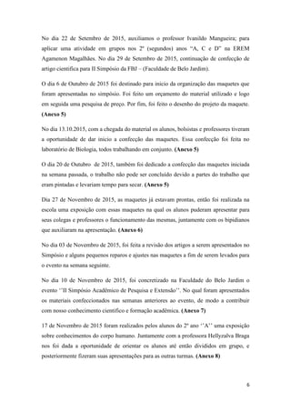 6
No dia 22 de Setembro de 2015, auxiliamos o professor Ivanildo Mangueira; para
aplicar uma atividade em grupos nos 2º (segundos) anos “A, C e D” na EREM
Agamenon Magalhães. No dia 29 de Setembro de 2015, continuação de confecção de
artigo cientifica para II Simpósio da FBJ – (Faculdade de Belo Jardim).
O dia 6 de Outubro de 2015 foi destinado para inicio da organização das maquetes que
foram apresentadas no simpósio. Foi feito um orçamento do material utilizado e logo
em seguida uma pesquisa de preço. Por fim, foi feito o desenho do projeto da maquete.
(Anexo 5)
No dia 13.10.2015, com a chegada do material os alunos, bolsistas e professores tiveram
a oportunidade de dar inicio a confecção das maquetes. Essa confecção foi feita no
laboratório de Biologia, todos trabalhando em conjunto. (Anexo 5)
O dia 20 de Outubro de 2015, também foi dedicado a confecção das maquetes iniciada
na semana passada, o trabalho não pode ser concluído devido a partes do trabalho que
eram pintadas e levariam tempo para secar. (Anexo 5)
Dia 27 de Novembro de 2015, as maquetes já estavam prontas, então foi realizada na
escola uma exposição com essas maquetes na qual os alunos puderam apresentar para
seus colegas e professores o funcionamento das mesmas, juntamente com os bipidianos
que auxiliaram na apresentação. (Anexo 6)
No dia 03 de Novembro de 2015, foi feita a revisão dos artigos a serem apresentados no
Simpósio e alguns pequenos reparos e ajustes nas maquetes a fim de serem levados para
o evento na semana seguinte.
No dia 10 de Novembro de 2015, foi concretizado na Faculdade do Belo Jardim o
evento „‟II Simpósio Acadêmico de Pesquisa e Extensão‟‟. No qual foram apresentados
os materiais confeccionados nas semanas anteriores ao evento, de modo a contribuir
com nosso conhecimento cientifico e formação acadêmica. (Anexo 7)
17 de Novembro de 2015 foram realizados pelos alunos do 2º ano „‟A‟‟ uma exposição
sobre conhecimentos do corpo humano. Juntamente com a professora Hellyzalva Braga
nos foi dada a oportunidade de orientar os alunos até então divididos em grupo, e
posteriormente fizeram suas apresentações para as outras turmas. (Anexo 8)
 