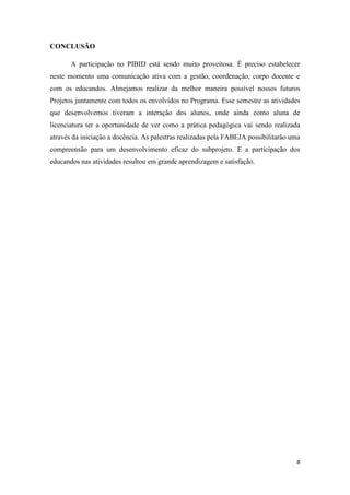8
CONCLUSÃO
A participação no PIBID está sendo muito proveitosa. É preciso estabelecer
neste momento uma comunicação ativa com a gestão, coordenação, corpo docente e
com os educandos. Almejamos realizar da melhor maneira possível nossos futuros
Projetos juntamente com todos os envolvidos no Programa. Esse semestre as atividades
que desenvolvemos tiveram a interação dos alunos, onde ainda como aluna de
licenciatura ter a oportunidade de ver como a prática pedagógica vai sendo realizada
através da iniciação a docência. As palestras realizadas pela FABEJA possibilitarão uma
compreensão para um desenvolvimento eficaz do subprojeto. E a participação dos
educandos nas atividades resultou em grande aprendizagem e satisfação.
 