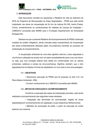 Relatório 4.2.1 - PRAD – SETEMBRO 2016
CONSORCIO SERRA DA BOCAINA
Rua Primeiro e Março, 23 - 17 andar – Centro - Rio de Janeiro- RJ – CEP. 20.010-000
Tel. (24) 3371-4049 3
1. INTRODUÇÃO
Este documento consiste em apresentar o Relatório do mês de setembro de
2016 do Programa de Recuperação de Áreas Degradadas – PRAD que está sendo
implantado nas obras de recuperação de 9,4 km da rodovia RJ-165, trecho Paraty-
Cunha, ematendimento as condicionantes de validade da Licença de Instalação –
LI888/2012 concedida pelo IBAMA para a Fundação Departamento de Estradasde
Rodagem/RJ.
Destaca-se que o presente Relatório de Acompanhamento do PRAD contempla
medidas de caráter mitigatório, sendo marcado pelas características de recuperação
das áreas ambientalmente alteradas pelas circunstâncias inerentes ao processo de
implantação do empreendimento.
A recuperação ambiental de uma área significa retornar a área degradada a
uma forma e utilização de acordo com um plano preestabelecido para o seu uso futuro,
ou seja, que uma condição estável será obtida em conformidade com os valores
ambientais, estéticos e sociais da circunvizinhança. Significa, também, que o sítio
degradado terá condições mínimas de estabelecer um novo solo e uma nova paisagem.
1.1 - OBJETIVOS
• Descrevera execução do PRAD que foi proposto no item 4.2.1 do
Plano Básico Ambiental –PBA.
• Cumprir condicionante da LI 888/2012 concedida pelo IBAMA.
1.2 - METAS DE EXECUÇÃO E ACOMPANHAMENTO
Conforme a execução das ações de implantação previstas, está sendo
realizadoo acompanhamento das seguintes metas adotadas:
• Integração das demandas de recomposição vegetal de áreas
degradadascom os levantamentos de vegetação e suas respectivas fitofisionomias;
• Métodos de suavização de perfis, a partir da execução de cortes
eaterros nos mesmos;
 