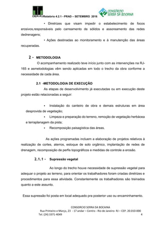Relatório 4.2.1 - PRAD – SETEMBRO 2016
CONSORCIO SERRA DA BOCAINA
Rua Primeiro e Março, 23 - 17 andar – Centro - Rio de Janeiro- RJ – CEP. 20.010-000
Tel. (24) 3371-4049 4
• Diretrizes que visam impedir o estabelecimento de focos
erosivos,responsáveis pelo carreamento de sólidos e assoreamento das redes
dedrenagens;
• Ações destinadas ao monitoramento e à manutenção das áreas
recuperadas.
2 - METODOLOGIA
O acompanhamento realizado teve início junto com as intervenções na RJ-
165 e asmetodologias vêm sendo aplicadas em todo o trecho da obra conforme a
necessidade de cada área.
2.1 -METODOLOGIA DE EXECUÇÃO
As etapas de desenvolvimento já executadas ou em execução deste
projeto estão relacionadas a seguir:
 Instalação do canteiro de obra e demais estruturas em área
desprovida de vegetação;
 Limpeza e preparação do terreno, remoção de vegetação herbácea
e terraplanagem da pista;
 Recomposição paisagística das áreas.
As ações programadas incluem a elaboração de projetos relativos à
realização de cortes, aterros, estoque de solo orgânico, implantação de redes de
drenagem, recomposição de perfis topográficos e medidas de controle a erosão.
2.1.1 - Supressão vegetal
Ao longo do trecho houve necessidade de supressão vegetal para
adequar o projeto ao terreno, para orientar os trabalhadores foram criadas diretrizes e
procedimentos para essa atividade. Constantemente os trabalhadores são treinados
quanto a este assunto.
Essa supressão foi posta em local adequado pra posterior uso ou encaminhamento.
 