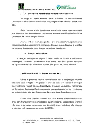 Relatório 4.2.1 - PRAD – SETEMBRO 2016
CONSORCIO SERRA DA BOCAINA
Rua Primeiro e Março, 23 - 17 andar – Centro - Rio de Janeiro- RJ – CEP. 20.010-000
Tel. (24) 3371-4049 5
2.1.2 - Locais com Necessidade Imediata de Recuperação
Ao longo de visitas técnicas foram realizadas ao empreendimento,
verificaram-se áreas com necessidade de revegetação devida à falta de cobertura do
solo.
Cabe frisar que a falta de cobertura vegetal pode causar o carreamento do
solo provocado pela água meteórica, uma vez que a área em questão possui alto índice
pluviométrico e cursos de água naturais.
Assim, com base nos fatos expostos, é proposta a cobertura vegetal imediata
das áreas afetadas, principalmente nas laterais de pistas e encostas,onde já se nota o
carreamento de material e veios de agua proveniente das chuvas.
2.1.3 - Seleção das Espécies
A seleção das espécies vegetais a serem utilizadas, tomará como base as
Informações Técnicas do PNSB números 34 de 2009 e 13 de 2014, que dão indicações
de espécies nativas e/ou autorizadas a utilizar para plantio no parque nacional.
2.2- METODOLOGIA DE ACOMPANHAMENTO
Dentre as principais medidas recomendadas para a recuperação ambiental
das áreas e sua proteção contra processos erosivos, destacam-se área de drenagem
e o revestimento vegetal. Os aspectos relativos à drenagem são expostos no Programa
de Controle de Processos Erosivos enquanto os aspectos relativos ao revestimento
vegetal constituem o foco do Programa de Recuperação de Áreas Degradadas.
Foram feitas vistorias semanais que visão buscar a identificação dessas
áreas para futuras intervenções mitigadoras ou remediadoras. Nesse mês de setembro
não foram encontradas novas áreas e as demais já foram relatadas e são objeto do
projeto que está aguardando aprovação do ICMBio.
 