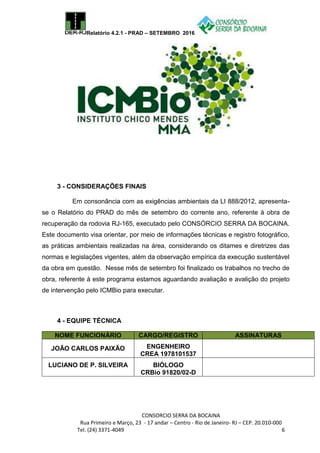 Relatório 4.2.1 - PRAD – SETEMBRO 2016
CONSORCIO SERRA DA BOCAINA
Rua Primeiro e Março, 23 - 17 andar – Centro - Rio de Janeiro- RJ – CEP. 20.010-000
Tel. (24) 3371-4049 6
3 - CONSIDERAÇÕES FINAIS
Em consonância com as exigências ambientais da LI 888/2012, apresenta-
se o Relatório do PRAD do mês de setembro do corrente ano, referente à obra de
recuperação da rodovia RJ-165, executado pelo CONSÓRCIO SERRA DA BOCAINA.
Este documento visa orientar, por meio de informações técnicas e registro fotográfico,
as práticas ambientais realizadas na área, considerando os ditames e diretrizes das
normas e legislações vigentes, além da observação empírica da execução sustentável
da obra em questão. Nesse mês de setembro foi finalizado os trabalhos no trecho de
obra, referente à este programa estamos aguardando avaliação e avalição do projeto
de intervenção pelo ICMBio para executar.
4 - EQUIPE TÉCNICA
NOME FUNCIONÁRIO CARGO/REGISTRO ASSINATURAS
JOÃO CARLOS PAIXÃO ENGENHEIRO
CREA 1978101537
LUCIANO DE P. SILVEIRA BIÓLOGO
CRBio 91820/02-D
 