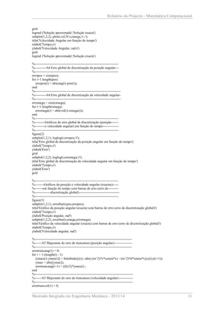 Relatório do Projecto - Matemática Computacional
grid
legend ('Solução aproximada','Solução exacta')
subplot(1,2,2), plot(t,vel,'b',t,omega,'r--');
title('Velocidade Angular em função do tempo')
xlabel('Tempo,s')
ylabel('Velocidade Angular, rad/s')
grid
legend ('Solução aproximada','Solução exacta')
%-------------------------------------------------------------------------%----------A4 Erro global de discretização da posição angular--%-------------------------------------------------------------------------erropos = size(pos);
for i=1:length(pos)
erropos(i) = abs(ang(i)-pos(i));
end
%---------------------------------------------------------------------------%----------A4 Erro global de discretização da velocidade angular%---------------------------------------------------------------------------erromega = size(omega);
for i=1:length(omega)
erromega(i) = abs(vel(i)-omega(i));
end
%-------------------------------------------------------------------------%---------Gráficos do erro global de discretização (posição-----%---------e velocidade angular) em função do tempo-------------%-------------------------------------------------------------------------figure(2)
subplot(1,2,1), loglog(t,erropos,'r');
title('Erro global de discretização da posição angular em função do tempo')
xlabel('Tempo,s')
ylabel('Erro')
grid
subplot(1,2,2), loglog(t,erromega,'r');
title('Erro global de discretização da velocidade angular em função do tempo')
xlabel('Tempo,s')
ylabel('Erro')
grid
%-------------------------------------------------------------------------%--------Gráficos da posição e velocidade angular (exactas)----%-------em função do tempo com barras de erro (erro de--------%--------------discretização global)-----------------------------------%-------------------------------------------------------------------------figure(3)
subplot(1,2,1), errorbar(t,pos,erropos);
title('Gráfico da posição angular (exacta) com barras de erro (erro de disctretização global)')
xlabel('Tempo,s')
ylabel('Posição angular, rad')
subplot(1,2,2), errorbar(t,omega,erromega);
title('Gráfico da velocidade angular (exacta) com barras de erro (erro de disctretização global)')
xlabel('Tempo,s')
ylabel('Velocidade angular, rad')
%-------------------------------------------------------------------------------------%------A5 Majorante do erro de truncatura (posição angular)---------------%-------------------------------------------------------------------------------------errotruncang(1) = 0;
for i = 1:(length(t) - 1)
[xmax(i) ymax(i)] = fminbnd(@(x) -abs(-(m^2)*c*cos(m*x) - (m^2)*d*sin(m*x)),t(i),t(i+1));
ymax = abs([ymax]);
errotruncang(i+1) = ((h)/2)*ymax(i) ;
end
%--------------------------------------------------------------------------------------%------A5 Majorante do erro de truncatura (velocidade angular)------------%--------------------------------------------------------------------------------------errotruncvel(1) = 0;

Mestrado Integrado em Engenharia Mecânica - 2013/14

11

 