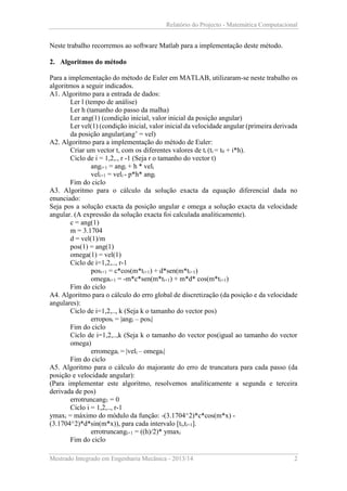 Relatório do Projecto - Matemática Computacional

Neste trabalho recorremos ao software Matlab para a implementação deste método.
2. Algoritmos do método
Para a implementação do método de Euler em MATLAB, utilizaram-se neste trabalho os
algoritmos a seguir indicados.
A1. Algoritmo para a entrada de dados:
Ler l (tempo de análise)
Ler h (tamanho do passo da malha)
Ler ang(1) (condição inicial, valor inicial da posição angular)
Ler vel(1) (condição inicial, valor inicial da velocidade angular (primeira derivada
da posição angular(ang’ = vel)
A2. Algoritmo para a implementação do método de Euler:
Criar um vector t, com os diferentes valores de ti (ti = t0 + i*h).
Ciclo de i = 1,2,., r -1 (Seja r o tamanho do vector t)
angi+1 = angi + h * veli
veli+1 = veli - p*h* angi
Fim do ciclo
A3. Algoritmo para o cálculo da solução exacta da equação diferencial dada no
enunciado:
Seja pos a solução exacta da posição angular e omega a solução exacta da velocidade
angular. (A expressão da solução exacta foi calculada analiticamente).
c = ang(1)
m = 3.1704
d = vel(1)/m
pos(1) = ang(1)
omega(1) = vel(1)
Ciclo de i=1,2,.., r-1
posi+1 = c*cos(m*ti+1) + d*sen(m*ti+1)
omegai+1 = -m*c*sen(m*ti+1) + m*d* cos(m*ti+1)
Fim do ciclo
A4. Algoritmo para o cálculo do erro global de discretização (da posição e da velocidade
angulares):
Ciclo de i=1,2,.., k (Seja k o tamanho do vector pos)
erroposi = |angi – posi|
Fim do ciclo
Ciclo de i=1,2,..,k (Seja k o tamanho do vector pos(igual ao tamanho do vector
omega)
erromegai = |veli – omegai|
Fim do ciclo
A5. Algoritmo para o cálculo do majorante do erro de truncatura para cada passo (da
posição e velocidade angular):
(Para implementar este algoritmo, resolvemos analiticamente a segunda e terceira
derivada de pos)
errotruncang1 = 0
Ciclo i = 1,2,.., r-1
ymaxi = máximo do módulo da função: -(3.1704^2)*c*cos(m*x) (3.1704^2)*d*sin(m*x)), para cada intervalo [ti,ti+1].
errotruncangi+1 = ((h)/2)* ymaxi
Fim do ciclo
Mestrado Integrado em Engenharia Mecânica - 2013/14

2

 