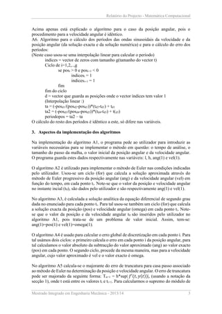 Relatório do Projecto - Matemática Computacional

Acima apenas está explicado o algoritmo para o caso da posição angular, pois o
procedimento para a velocidade angular é idêntico.
A6. Algoritmo para o cálculo dos períodos das ondas sinusoidais da velocidade e da
posição angular (da solução exacta e da solução numérica) e para o cálculo do erro dos
períodos:
(Neste caso usou-se uma interpolação linear para calcular o período)
indices = vector de zeros com tamanho g(tamanho do vector t)
Ciclo de i=1,2,..,g
se posi > 0 e posi+1 < 0
indicesi = 1
indicesi+1 = 1
fim
fim do ciclo
d = vector que guarda as posições onde o vector índices tem valor 1
(Interpolação linear :)
ta = (-posd1/(posd2-posd1))*(td2-td1) + td1
ta2 = (-posd3/(posd4-posd3))*(td4-td3) + t(d3)
periodopos = ta2 – ta
O cálculo do resto dos períodos é idêntico a este, só difere nas variáveis.
3. Aspectos da implementação dos algoritmos
Na implementação do algoritmo A1, o programa pede ao utilizador para introduzir as
variáveis necessárias para se implementar o método em questão: o tempo de análise, o
tamanho do passo da malha, o valor inicial da posição angular e da velocidade angular.
O programa guarda estes dados respectivamente nas variáveis: l, h, ang(1) e vel(1).
O algoritmo A2 é utilizado para implementar o método de Euler nas condições indicadas
pelo utilizador. Usou-se um ciclo (for) que calcula a solução aproximada através do
método de Euler progressivo da posição angular (ang) e da velocidade angular (vel) em
função do tempo, em cada ponto ti. Note-se que o valor da posição e velocidade angular
no instante incial (t0), são dados pelo utilizador e são respectivamente ang(1) e vel(1).
No algoritmo A3, é calculada a solução analítica da equação diferencial de segundo grau
dada no enunciado para cada ponto ti. Para tal usou-se também um ciclo (for) que calcula
a solução exacta da posição (pos) e velocidade angular (omega) em cada ponto t i. Notese que o valor da posição e da velocidade angular t0 são inseridos pelo utilizador no
algoritmo A1, pois trata-se de um problema de valor inicial. Assim, tem-se:
ang(1)=pos(1) e vel(1)=omega(1).
O algoritmo A4 é usado para calcular o erro global de discretização em cada ponto i. Para
tal usámos dois ciclos: o primeiro calcula o erro em cada ponto i da posição angular, para
tal calculamos o valor absoluto da subtracção do valor aproximado (ang) ao valor exacto
(pos) em cada ponto. O segundo ciclo, procede da mesma maneira, mas para a velocidade
angular, cujo valor aproximado é vel e o valor exacto é omega.
No algoritmo A5 calcula-se o majorante do erro de truncatura para casa passo associado
ao método de Euler na determinação da posição e velocidade angular. O erro de truncatura
pode ser majorado da seguinte forma: Tn+1 = h*sup| 𝑓′(𝑡, 𝑦(𝑡))|, (usando a notação da
secção 1), onde t está entre os valores ti e ti+1. Para calcularmos o supremo do módulo de
Mestrado Integrado em Engenharia Mecânica - 2013/14

3

 