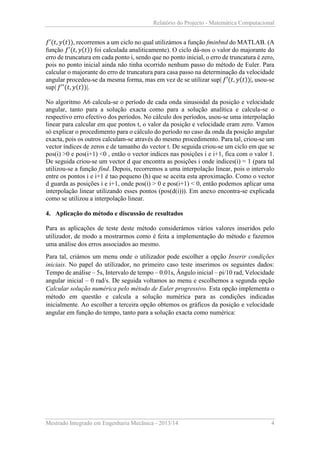 Relatório do Projecto - Matemática Computacional

𝑓′(𝑡, 𝑦(𝑡)), recorremos a um ciclo no qual utilizámos a função fminbnd do MATLAB. (A
função 𝑓′(𝑡, 𝑦(𝑡)) foi calculada analiticamente). O ciclo dá-nos o valor do majorante do
erro de truncatura em cada ponto i, sendo que no ponto inicial, o erro de truncatura é zero,
pois no ponto inicial ainda não tinha ocorrido nenhum passo do método de Euler. Para
calcular o majorante do erro de truncatura para casa passo na determinação da velocidade
angular procedeu-se da mesma forma, mas em vez de se utilizar sup| 𝑓′(𝑡, 𝑦(𝑡))|, usou-se
sup| 𝑓′′(𝑡, 𝑦(𝑡))|.
No algoritmo A6 calcula-se o período de cada onda sinusoidal da posição e velocidade
angular, tanto para a solução exacta como para a solução analítica e calcula-se o
respectivo erro efectivo dos períodos. No cálculo dos períodos, usou-se uma interpolação
linear para calcular em que pontos t, o valor da posição e velocidade eram zero. Vamos
só explicar o procedimento para o cálculo do período no caso da onda da posição angular
exacta, pois os outros calculam-se através do mesmo procedimento. Para tal, criou-se um
vector índices de zeros e de tamanho do vector t. De seguida criou-se um ciclo em que se
pos(i) >0 e pos(i+1) <0 , então o vector indices nas posições i e i+1, fica com o valor 1.
De seguida criou-se um vector d que encontra as posições i onde indices(i) = 1 (para tal
utilizou-se a função find. Depois, recorremos a uma interpolação linear, pois o intervalo
entre os pontos i e i+1 é tao pequeno (h) que se aceita esta aproximação. Como o vector
d guarda as posições i e i+1, onde pos(i) > 0 e pos(i+1) < 0, então podemos aplicar uma
interpolação linear utilizando esses pontos (pos(d(i))). Em anexo encontra-se explicada
como se utilizou a interpolação linear.
4. Aplicação do método e discussão de resultados
Para as aplicações de teste deste método considerámos vários valores inseridos pelo
utilizador, de modo a mostrarmos como é feita a implementação do método e fazemos
uma análise dos erros associados ao mesmo.
Para tal, criámos um menu onde o utilizador pode escolher a opção Inserir condições
iniciais. No papel do utilizador, no primeiro caso teste inserimos os seguintes dados:
Tempo de análise – 5s, Intervalo de tempo – 0.01s, Ângulo inicial – pi/10 rad, Velocidade
angular inicial – 0 rad/s. De seguida voltamos ao menu e escolhemos a segunda opção
Calcular solução numérica pelo método de Euler progressivo. Esta opção implementa o
método em questão e calcula a solução numérica para as condições indicadas
inicialmente. Ao escolher a terceira opção obtemos os gráficos da posição e velocidade
angular em função do tempo, tanto para a solução exacta como numérica:

Mestrado Integrado em Engenharia Mecânica - 2013/14

4

 