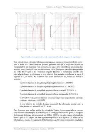 Relatório do Projecto - Matemática Computacional

Figura 3 Gráficos do majorante do erro de truncatura em função do tempo (escala logarítmica)

Este erro dá-nos o erro cometido de passo em passo, ou seja, o erro cometido do ponto i
para o ponto i+1. Observando os gráficos, podemos ver que o majorante do erro de
truncatura tem um majorante para si mesmo, ou seja, o erro cometido de um passo para o
seguinte nunca é maior do que um determinado valor. De seguida, calculamos os períodos
da onda da posição e da velocidade angular (exactas e numéricas), usando uma
interpolação linear, e calculamos o erro efectivo dos períodos, escolhendo a opção 8
seguida da 7, do menu. Ao fazermos isto, é nos apresentado no prompt do Matlab o
seguinte:
O período da onda da posição angular(solução exacta) é: 1.981827 s
O período da onda da posição angular(solução numérica) é: 1.982507 s
O período da onda da velocidade angular(solução exacta) é: 2.299054 s
O período da onda da velocidade angular(solução numérica) é: 1.982506 s
O erro efectivo do período da onda sinusoidal da posição angular entre a solução
exacta e a numérica é: 0.000679
O erro efectivo do período da onda sinusoidal da velocidade angular entre a
solução exacta e a numérica é: 0.316548
Para fazermos uma melhor análise do método de Euler e do erro associado ao mesmo,
considerámos um exemplo de teste em que as condições iniciais são iguais, à excepção
do Intervalo de tempo que em vez de ser 0.01s é 0.0001s, ou seja, o passo efectuado do
ponto i para o i+1 é igual a 0.0001 (que corresponde ao h na equação (4) da secção 1).
Efectuámos o mesmo procedimento do teste anterior, e obtivemos os seguintes resultados:

Mestrado Integrado em Engenharia Mecânica - 2013/14

6

 
