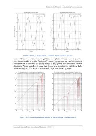 Relatório do Projecto - Matemática Computacional

Figura 4 Gráficos da posição angular e velocidade angular em função do tempo

Como podemos ver ao observar estes gráficos, a solução numérica e a exacta quase que
coincidem em todos os pontos. Comparando com o exemplo anterior, concluímos que ao
considerar um h (tamanho do passo) menor, o erro global e de truncatura também
diminuem. Assim, quando o h tende para zero, o erro associado ao método de Euler
também tende para zero, como podemos observar pelos seguintes gráficos:

Figura 5 Gráficos do erro global de discretização em função do tempo (escala logarítmica)

Mestrado Integrado em Engenharia Mecânica - 2013/14

7

 