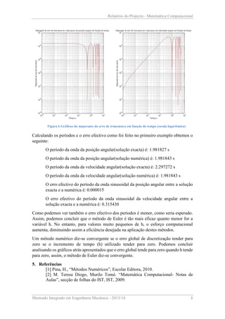 Relatório do Projecto - Matemática Computacional

Figura 6 Gráficos do majorante do erro de truncatura em função do tempo (escala logarítmica)

Calculando os períodos e o erro efectivo como foi feito no primeiro exemplo obtemos o
seguinte:
O período da onda da posição angular(solução exacta) é: 1.981827 s
O período da onda da posição angular(solução numérica) é: 1.981843 s
O período da onda da velocidade angular(solução exacta) é: 2.297272 s
O período da onda da velocidade angular(solução numérica) é: 1.981843 s
O erro efectivo do período da onda sinusoidal da posição angular entre a solução
exacta e a numérica é: 0.000015
O erro efectivo do período da onda sinusoidal da velocidade angular entre a
solução exacta e a numérica é: 0.315430
Como podemos ver também o erro efectivo dos períodos é menor, como seria esperado.
Assim, podemos concluir que o método de Euler é tão mais eficaz quanto menor for a
variável h. No entanto, para valores muito pequenos de h, o esforço computacional
aumenta, diminuindo assim a eficiência desejada na aplicação destes métodos.
Um método numérico diz-se convergente se o erro global de discretização tender para
zero se o incremento de tempo (h) utilizado tender para zero. Podemos concluir
analisando os gráficos atrás apresentados que o erro global tende para zero quando h tende
para zero, assim, o método de Euler diz-se convergente.
5. Referências
[1] Pina, H., “Métodos Numéricos”, Escolar Editora, 2010.
[2] M. Teresa Diogo, Murilo Tomé. “Matemática Computacional- Notas de
Aulas”, secção de folhas do IST, IST, 2009.

Mestrado Integrado em Engenharia Mecânica - 2013/14

8

 