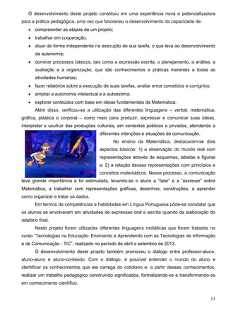 11
O desenvolvimento deste projeto constituiu em uma experiência nova e potencializadora
para a prática pedagógica, uma vez que favoreceu o desenvolvimento da capacidade de:
 compreender as etapas de um projeto;
 trabalhar em cooperação;
 atuar de forma independente na execução de sua tarefa, o que leva ao desenvolvimento
de autonomia;
 dominar processos básicos, tais como a expressão escrita, o planejamento, a análise, a
avaliação e a organização, que são conhecimentos e práticas inerentes a todas as
atividades humanas;
 fazer relatórios sobre a execução de suas tarefas, avaliar erros cometidos e corrigi-los;
 ampliar a autonomia intelectual e a autoestima;
 explorar conteúdos com base em ideias fundamentais da Matemática.
Além disso, verificou-se a utilização das diferentes linguagens – verbal, matemática,
gráfica, plástica e corporal – como meio para produzir, expressar e comunicar suas idéias,
interpretar e usufruir das produções culturais, em contextos públicos e privados, atendendo a
diferentes intenções e situações de comunicação.
No ensino da Matemática, destacaram-se dois
aspectos básicos: 1) a observação do mundo real com
representações através de esquemas, tabelas e figuras
e; 2) a relação dessas representações com princípios e
conceitos matemáticos. Nesse processo, a comunicação
teve grande importância e foi estimulada, levando-se o aluno a “falar” e a “escrever” sobre
Matemática, a trabalhar com representações gráficas, desenhos, construções, a aprender
como organizar e tratar os dados.
Em termos de competëncias e habilidades em Língua Portuguesa pôde-se constatar que
os alunos se envolveram em atividades de expressao oral e escrita quando da elaboração do
relatório final.
Neste projeto foram utilizadas diferentes linguagens midiáticas que foram tratadas no
curso “Tecnologias na Educação: Ensinando e Aprendendo com as Tecnologias de Informação
e de Comunicação - TIC”, realizado no período de abril a setembro de 2013.
O desenvolvimento deste projeto também promoveu o diálogo entre professor-aluno,
aluno-aluno e aluno-conteúdo. Com o diálogo, é possível entender o mundo do aluno e
identificar os conhecimentos que ele carrega do cotidiano e, a partir desses conhecimentos,
realizar um trabalho pedagógico construindo significados, formalizando-os e transformando-os
em conhecimento científico.
 
