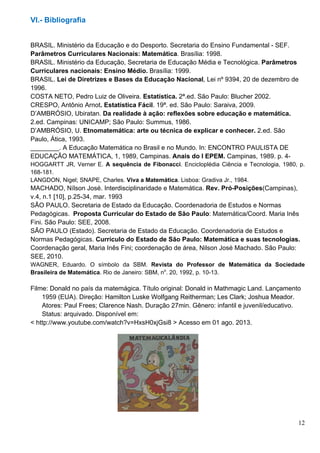 12
VI.- Bibliografia
BRASIL. Ministério da Educação e do Desporto. Secretaria do Ensino Fundamental - SEF.
Parâmetros Curriculares Nacionais: Matemática. Brasília: 1998.
BRASIL. Ministério da Educação, Secretaria de Educação Média e Tecnológica. Parâmetros
Curriculares nacionais: Ensino Médio. Brasília: 1999.
BRASIL. Lei de Diretrizes e Bases da Educação Nacional, Lei nº 9394, 20 de dezembro de
1996.
COSTA NETO, Pedro Luiz de Oliveira. Estatística. 2ª.ed. São Paulo: Blucher 2002.
CRESPO, Antônio Arnot. Estatística Fácil. 19ª. ed. São Paulo: Saraiva, 2009.
D’AMBRÓSIO, Ubiratan. Da realidade à ação: reflexões sobre educação e matemática.
2.ed. Campinas: UNICAMP; São Paulo: Summus, 1986.
D’AMBRÓSIO, U. Etnomatemática: arte ou técnica de explicar e conhecer. 2.ed. São
Paulo, Ática, 1993.
________. A Educação Matemática no Brasil e no Mundo. In: ENCONTRO PAULISTA DE
EDUCAÇÃO MATEMÁTICA, 1, 1989, Campinas. Anais do I EPEM. Campinas, 1989. p. 4-
HOGGARTT JR, Verner E. A sequência de Fibonacci. Encicloplédia Ciência e Tecnologia, 1980, p.
168-181.
LANGDON, Nigel; SNAPE, Charles. Viva a Matemática. Lisboa: Gradiva Jr., 1984.
MACHADO, Nílson José. Interdisciplinaridade e Matemática. Rev. Pró-Posições(Campinas),
v.4, n.1 [10], p.25-34, mar. 1993
SÃO PAULO. Secretaria de Estado da Educação. Coordenadoria de Estudos e Normas
Pedagógicas. Proposta Curricular do Estado de São Paulo: Matemática/Coord. Maria Inês
Fini. São Paulo: SEE, 2008.
SÃO PAULO (Estado). Secretaria de Estado da Educação. Coordenadoria de Estudos e
Normas Pedagógicas. Currículo do Estado de São Paulo: Matemática e suas tecnologias.
Coordenação geral, Maria Inês Fini; coordenação de área, Nilson José Machado. São Paulo:
SEE, 2010.
WAGNER, Eduardo. O símbolo da SBM. Revista do Professor de Matemática da Sociedade
Brasileira de Matemática. Rio de Janeiro: SBM, no
. 20, 1992, p. 10-13.
Filme: Donald no país da matemágica. Título original: Donald in Mathmagic Land. Lançamento
1959 (EUA). Direção: Hamilton Luske Wolfgang Reitherman; Les Clark; Joshua Meador.
Atores: Paul Frees; Clarence Nash. Duração 27min. Gênero: infantil e juvenil/educativo.
Status: arquivado. Disponível em:
< http://www.youtube.com/watch?v=HxsH0xjGsi8 > Acesso em 01 ago. 2013.
 
