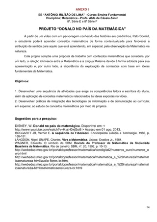14
ANEXO I
EE “ANTÔNIO MILITÃO DE LIMA” - Curso: Ensino Fundamental
Disciplina: Matemática - Profa. Alda de Cássia Zanin
8ª. Série E e 8ª Série F
PROJETO “DONALD NO PAÍS DA MATEMÁGICA”
A partir de um vídeo com um personagem conhecido das histórias em quadrinhos, Pato Donald,
o estudante poderá aprender conceitos matemáticos de forma contextualizada para favorecer a
atribuição de sentido para aquilo que está aprendendo, em especial, pela observação da Matemática na
natureza.
Este projeto compõe uma proposta de trabalho com conteúdos matemáticos que considera, por
um lado, a relação intrínseca entre a Matemática e a Língua Materna devido à forma adotada para sua
apresentação e, por outro lado, a importância da exploração de conteúdos com base em ideias
fundamentais da Matemática.
Objetivos:
1. Desenvolver uma sequência de atividades que exige as competências leitora e escritora do aluno,
além da aplicação de conceitos matemáticos relacionados às ideias expostas no vídeo.
2. Desenvolver práticas de integração das tecnologias de informação e de comunicação ao currículo;
em especial, ao estudo de conceitos matemáticos por meio de projetos.
Sugestões para a pesquisa:
DISNEY, W. Donald no país da matemágica. Disponível em: <
http://www.youtube.com/watch?v=HxsH0xjGsi8 > Acesso em 01 ago. 2013.
HOGGARTT JR, Verner E. A sequência de Fibonacci. Encicloplédia Ciência e Tecnologia, 1980, p.
168-181.
LANGDON, Nigel; SNAPE, Charles. Viva a Matemática. Lisboa: Gradiva Jr., 1984.
WAGNER, Eduardo. O símbolo da SBM. Revista do Professor de Matemática da Sociedade
Brasileira de Matemática. Rio de Janeiro: SBM, no
. 20, 1992, p. 10-13.
http://webeduc.mec.gov.br/portaldoprofessor/matematica/condigital2/numeros_ouro/numeros_o
uro.html
http://webeduc.mec.gov.br/portaldoprofessor/matematica/matematica_e_%20natureza/matemat
icaenatureza-html/audio-flores-br.html
http://webeduc.mec.gov.br/portaldoprofessor/matematica/matematica_e_%20natureza/matemat
icaenatureza-html/matematicaenatureza-br.html
 