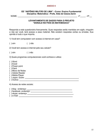 15
ANEXO II
EE “ANTÔNIO MILITÃO DE LIMA” - Curso: Ensino Fundamental
Disciplina: Matemática - Profa. Alda de Cássia Zanin
NOME: ______________________________________________________ nº_____ - 8ª.__
LEVANTAMENTO DE DADOS PARA O PROJETO
“DONALD NO PAÍS DA MATEMÁGICA”
Responda a este questionário francamente. Suas respostas serão mantidas em sigilo, ninguém
a não ser você, terá acesso a esse material. Não existem respostas certas ou erradas. Sua
opinião é tudo o que importa.
1) Você tem computador com acesso à internet em casa?
( ) sim ( ) não
2) Você tem acesso à internet pelo seu celular?
( ) sim ( ) não
3) Quais programas computacionais você conhece e utiliza:
( ) Word
( ) Excel
( ) Power point
( ) Paint
( ) Bloco de Notas
( ) Adobe Reader
( ) Média Player
( ) Jogos. Quais: _________________________________________________
( ) Outros: ______________________________________________________
4) Acesso às redes sociais:
( ) blog: endereço: _________________________________________
( ) facebook: endereço: ______________________________________
( ) skype: endereço __________________________________________
( ) e-mail: _________________________________________________
 