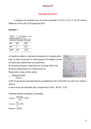 16
Anexo III
Tabulação dos dados
A pesquisa foi realizada com os alunos presentes na 8ª.E e na 8ª. F da EE Antonio
Militão de Lima no dia 12 de agosto de 2013.
Questão 1:
Tabela 1: Computador com
acesso à internet – 8ª. E
variável freq.abs. freq.rel.
sim 29 96,7
não 1 3,3
Total 30 100
A frequência relativa é calculada considerando a relação parte-
todo, ou seja, a proporção de cada categoria em relação ao total
de alunos que responderam ao questionário.
Se 30 alunos tivessem respondido sim, teríamos 100%, mas
29 alunos responderam sim, então temos x%
Resolvendo a regra de três, temos:
alunos30
x
%a l u n o s x 1 0 02 9

x=96,7% dos alunos que responderam ao questionário têm computador em casa com acesso à
internet.
O único aluno que respondeu não, corresponde a 100% - 96,7% = 3,3%
Podemos também considerar a proporção:
%100x
total
.rel.freq
f r e q . a b s .

%100x
30
.rel.freq
2 9

freq.rel. = 96,7%
 