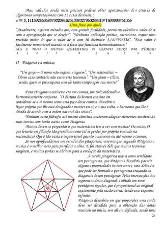 26
Mas, cálculos ainda mais precisos pode-se obter aproximações de através de
algoritmos computacionais com 52 casas decimais. :
Uma frase que ajuda
“Atualmente, existem métodos que, com grande facilidade, permitem calcular o valor de π
com a aproximação que se desejar”. “Nenhuma aplicação prática, entretanto, requer uma
precisão maior do que o valor de π com 10 decimais: 3,1415926536”. “Esse valor é
facilmente memoriável usando-se a frase que funciona harmonicamente:”
NÓS E TODO O MUNDO GUARDAMOS PI USANDO LETRA POR NÚMERO
3 1 4 1 5 9 2 6 5 3 6
II - Pitágoras e a música;
“Um grego – O nome não engana ninguém”. “Um matemático –
Óbvio caso contrário não escreveria teoremas”. “Um gênio – Claro,
senão, quem se preocuparia com ele tanto tempo após sua morte?”
Para Pitágoras o universo era um cosmos, um todo ordenado e
harmoniosamente conjunto. “O destino do homem consiste em
considerar-se a si mesmo como uma peça desse cosmos, descobrir o
lugar próprio que lhe está designado e manter em si, e à sua volta, a harmonia que lhe é
devida de acordo com a ordem natural das coisas”.
Nenhum outro filósofo, até mesmo cientista souberam adaptar elementos sensíveis às
suas teorias com tanto acerto como Pitágoras.
Muitos devem se perguntar o que matemática tem a ver com música? Ou então; O
que levaria um filósofo tão grandioso como tal se perder por própria vontade na
matemática? Que é tão vasta e imprevisível quanto o universo ou até mesmo o cosmos.
Se nos aprofundarmos nos estudos dos pitagóricos, veremos que, segundo Pitágoras a
música é o melhor meio para purificar a alma. E foi através dela que muitos teoremas
surgiram, e muitas portas se abriram para a evolução da matemática.
A escola pitagórica usava como semblante
um pentagrama, que Pitágoras descobriu possuir
algumas propriedades interessantes, uma delas é a
que pode ser formado o pentagrama traçando as
diagonais de um pentágono; Pelas intersecções dos
segmentos desta diagonal, é obtido um novo
pentágono regular, que é proporcional ao original
exatamente pela razão áurea. Sendo esse esquema
infinito.
Pitágoras descobriu em que proporções uma corda
deve ser dividida para a obtenção das notas
musicais no início, sem altura definida, sendo uma
 