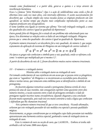 27
tomada como fundamental; e a partir dela, gerar-se a quinta e a terça através da
reverberação harmônica.
Essa é a famosa “Série Harmônica”; Que é a ação de subdividirmos uma corda a fim de
obtermos Sons cada vez mais altos, com intervalos diferentes. E assim sucessivamente foi
descoberto que a fração simples das notas tocadas juntas as originais produzem um som
agradável, ao mesmo tempo que frações mais complicadas reproduzidas junto as suas
originais produzem sons desagradáveis.
O nome também esta ligado ao teorema que afirma: “Em todo triângulo retângulo, a soma
dos quadrados dos catetos é igual ao quadrado da hipotenusa”.
Outro grande feito de Pitágoras foi o estudo de um problema não solucionado para sua
época, Era determinar as relações entre os lados de um triângulo retângulo. Pitágoras
provou que a soma dos quadrados dos catetos é igual ao quadrado da hipotenusa.
O primeiro número irracional a ser descoberto foi a raiz quadrada do número 2, que surgiu
exatamente da aplicação do teorema de Pitágoras em um triângulo de catetos valendo 1:
Na época os gregos não conheciam o símbolo para a raiz quadrada, então se referiam a ela
como: "o número que multiplicado por si mesmo é 2".
A partir da descoberta da raiz de 2, foram descobertos muitos outros números irracionais.
III - O número e o retângulo áureos;
História sobre o retângulo áureo ou retângulo de ouro:
Foi tomado conhecimento de sua existência em um acaso que se passou entre os pitagóricos,
que eram os “seguidores” de Pitágoras e se encontravam as escondidas para discutirem
ideias e teorias novas, que tomavam como emblema para se identificarem o símbolo de um
pentagrama.
Ao fazerem algumas tentativas usando o pentagrama (famosa estrela de cinco
pontas) em uma de suas reuniões, não conseguiram exprimir como quociente entre dois
números inteiros, a razão existente entre o lado do pentágono estrelado e o lado do
pentágono regular inscritos numa circunferência. Quando chegaram a esta conclusão
ficaram muito espantados, pois tudo isto era muito contrário a toda a lógica que conheciam
e defendiam que lhe chamaram irracional.
Foi o primeiro número irracional de que se teve consciência. Ficando abismados,
acharam que este retângulo possuidor de tais medidas era especial e possuía qualidades
mágicas.
Posteriormente, os gregos consideraram que os retângulos cujos lados possuíam tais medidas
apresentavam uma harmonia estética especial, ganhando o nome de retângulo áureo ou
retângulo de ouro.
Este é o número de ouro ou secção de ouro, que 1,6180339... Embora só tenha sido
atribuído a ele tal nome 2000 anos depois.
 