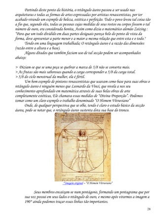 28
Partindo deste ponto da história, o retângulo áureo passou a ser usado nas
arquiteturas e todas as formas de artes expressadas por artistas renascentistas, por ter
acabado virando um exemplo de beleza, estética e perfeição. Todo o povo levou tal coisa tão
a fio que, segundo eles, todas as pessoas cujas medidas de seus rostos ou corpos fossem o tal
número de ouro, era considerada bonita, Assim como dizia o matemático alemão Zeizing :
“Para que um todo dividido em duas partes desiguais pareça belo do ponto de vista da
forma, deve apresentar a parte menor e a maior a mesma relação que entre esta e o todo."
Tendo em uma linguagem trabalhada; O retângulo áureo é a razão das dimensões
(razão entre a altura e a base).
Alguns ditados que também faziam uso de tal secção podem ser acompanhados
abaixo:
> Diziam-se que se uma peça se quebrar a marca de 5/8 não se conserta mais.
> As frutas são mais saborosas quando a carga corresponder a 5/8 da carga total.
> 5/8 do ciclo menstrual da mulher, ela é fértil.
Um bom exemplo de pintores renascentistas que usavam como base para suas obras o
retângulo áureo é ninguém menos que Leonardo da Vinci, que revela a nos seu
conhecimento aprofundado em matemática através de suas belas obras de arte
completamente estéticas, Ele chamava essas medidas de “Divina Proporção”. Podemos
tomar como um claro exemplo o trabalho denominado “O Homem Vitruviano”
Onde, de qualquer perspectiva que se olhe, tendo é claro o estudo básico da secção
áurea, pode-se notar que, o retângulo áureo sustenta dota sua base do tronco.
*Imagem original – “O Homem Vitruviano”
Seus membros encaixam-se num pentágono, formando um pentagrama que por
sua vez possui em seus lados o retângulo de ouro, e mesmo após virarmos a imagem a
190° ainda podemos traçar essas linhas tão importantes.
 