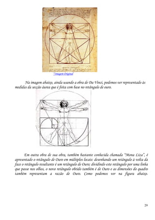 29
*Imagem Original
Na imagem abaixo, ainda usando a obra de Da Vinci, podemos ver representado às
medidas da secção áurea que é feita com base no retângulo de ouro.
Em outra obra de sua obra, também bastante conhecida chamada “Mona Liza”, é
apresentado o retângulo de Ouro em múltiplos locais: desenhando um retângulo à volta da
face o retângulo resultante é um retângulo de Ouro; dividindo este retângulo por uma linha
que passe nos olhos, o novo retângulo obtido também é de Ouro e as dimensões do quadro
também representam a razão de Ouro. Como podemos ver na figura abaixo.
 