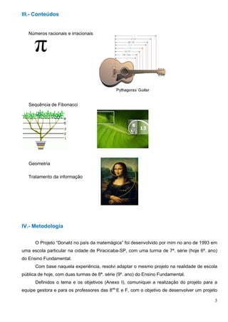 3
III.- Conteúdos
Números racionais e irracionais
Sequência de Fibonacci
Geometria
Tratamento da informação
IV.- Metodologia
O Projeto “Donald no país da matemágica” foi desenvolvido por mim no ano de 1993 em
uma escola particular na cidade de Piracicaba-SP, com uma turma de 7ª. série (hoje 6º. ano)
do Ensino Fundamental.
Com base naquela experiência, resolvi adaptar o mesmo projeto na realidade de escola
pública de hoje, com duas turmas de 8ª. série (9º. ano) do Ensino Fundamental.
Definidos o tema e os objetivos (Anexo I), comuniquei a realização do projeto para a
equipe gestora e para os professores das 8as.
E e F, com o objetivo de desenvolver um projeto
 