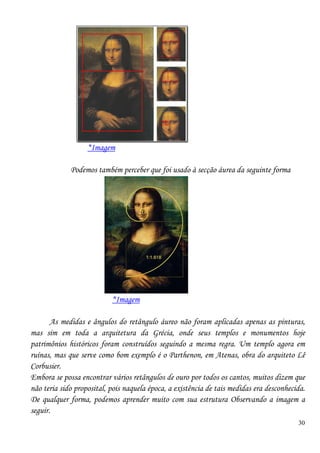 30
*Imagem
Podemos também perceber que foi usado à secção áurea da seguinte forma
*Imagem
As medidas e ângulos do retângulo áureo não foram aplicadas apenas as pinturas,
mas sim em toda a arquitetura da Grécia, onde seus templos e monumentos hoje
patrimônios históricos foram construídos seguindo a mesma regra. Um templo agora em
ruínas, mas que serve como bom exemplo é o Parthenon, em Atenas, obra do arquiteto Lê
Corbusier.
Embora se possa encontrar vários retângulos de ouro por todos os cantos, muitos dizem que
não teria sido proposital, pois naquela época, a existência de tais medidas era desconhecida.
De qualquer forma, podemos aprender muito com sua estrutura Observando a imagem a
seguir.
 