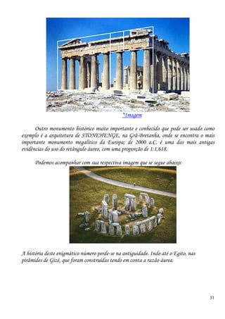 31
*Imagem
Outro monumento histórico muito importante e conhecido que pode ser usado como
exemplo é a arquitetura de STONEHENGE, na Grã-Bretanha, onde se encontra o mais
importante monumento megalítico da Europa; de 2000 a.C. é uma das mais antigas
evidências do uso do retângulo áureo, com uma proporção de 1:1,618.
Podemos acompanhar com sua respectiva imagem que se segue abaixo:
A história deste enigmático número perde-se na antiguidade. Indo até o Egito, nas
pirâmides de Gizé, que foram construídas tendo em conta a razão áurea.
 