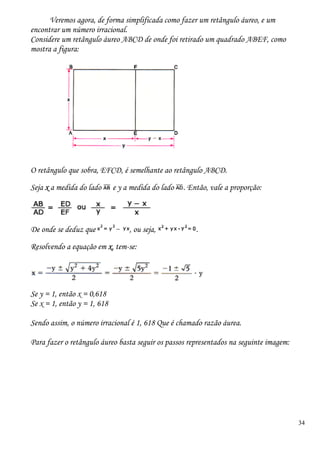 34
Veremos agora, de forma simplificada como fazer um retângulo áureo, e um
encontrar um número irracional.
Considere um retângulo áureo ABCD de onde foi retirado um quadrado ABEF, como
mostra a figura:
O retângulo que sobra, EFCD, é semelhante ao retângulo ABCD.
Seja x a medida do lado e y a medida do lado . Então, vale a proporção:
De onde se deduz que , ou seja, .
Resolvendo a equação em x, tem-se:
Se y = 1, então x = 0,618
Se x = 1, então y = 1, 618
Sendo assim, o número irracional é 1, 618 Que é chamado razão áurea.
Para fazer o retângulo áureo basta seguir os passos representados na seguinte imagem:
 
