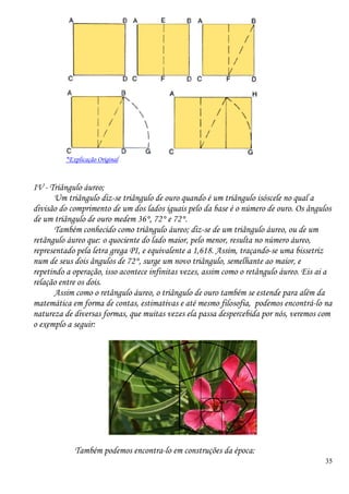 35
*Explicação Original
IV - Triângulo áureo;
Um triângulo diz-se triângulo de ouro quando é um triângulo isóscele no qual a
divisão do comprimento de um dos lados iguais pelo da base é o número de ouro. Os ângulos
de um triângulo de ouro medem 36°, 72° e 72°.
Também conhecido como triângulo áureo; diz-se de um triângulo áureo, ou de um
retângulo áureo que: o quociente do lado maior, pelo menor, resulta no número áureo,
representado pela letra grega PI, e equivalente a 1,618. Assim, traçando-se uma bissetriz
num de seus dois ângulos de 72°, surge um novo triângulo, semelhante ao maior, e
repetindo a operação, isso acontece infinitas vezes, assim como o retângulo áureo. Eis ai a
relação entre os dois.
Assim como o retângulo áureo, o triângulo de ouro também se estende para além da
matemática em forma de contas, estimativas e até mesmo filosofia, podemos encontrá-lo na
natureza de diversas formas, que muitas vezes ela passa despercebida por nós, veremos com
o exemplo a seguir:
Também podemos encontra-lo em construções da época:
 