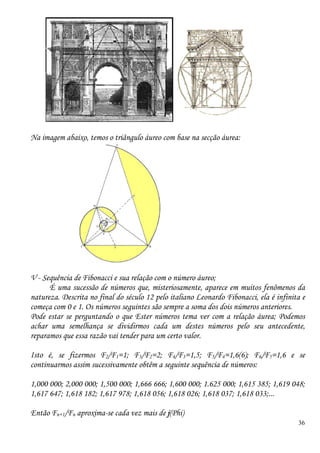 36
Na imagem abaixo, temos o triângulo áureo com base na secção áurea:
V - Sequência de Fibonacci e sua relação com o número áureo;
É uma sucessão de números que, misteriosamente, aparece em muitos fenômenos da
natureza. Descrita no final do século 12 pelo italiano Leonardo Fibonacci, ela é infinita e
começa com 0 e 1. Os números seguintes são sempre a soma dos dois números anteriores.
Pode estar se perguntando o que Ester números tema ver com a relação áurea; Podemos
achar uma semelhança se dividirmos cada um destes números pelo seu antecedente,
reparamos que essa razão vai tender para um certo valor.
Isto é, se fizermos F2/F1=1; F3/F2=2; F4/F3=1,5; F5/F4=1,6(6); F6/F5=1,6 e se
continuarmos assim sucessivamente obtêm a seguinte sequência de números:
1,000 000; 2,000 000; 1,500 000; 1,666 666; 1,600 000; 1.625 000; 1,615 385; 1,619 048;
1,617 647; 1,618 182; 1,617 978; 1,618 056; 1,618 026; 1,618 037; 1,618 033;...
Então Fn+1/Fn aproxima-se cada vez mais de j(Phi)
 
