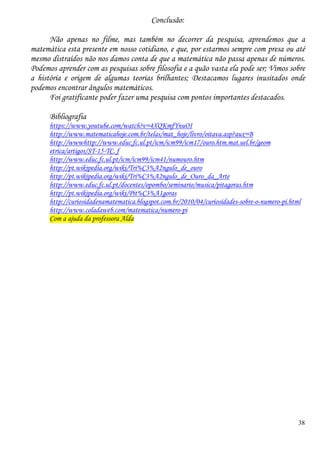 38
Conclusão:
Não apenas no filme, mas também no decorrer da pesquisa, aprendemos que a
matemática esta presente em nosso cotidiano, e que, por estarmos sempre com presa ou até
mesmo distraídos não nos damos conta de que a matemática não passa apenas de números.
Podemos aprender com as pesquisas sobre filosofia e a quão vasta ela pode ser; Vimos sobre
a história e origem de algumas teorias brilhantes; Destacamos lugares inusitados onde
podemos encontrar ângulos matemáticos.
Foi gratificante poder fazer uma pesquisa com pontos importantes destacados.
Bibliografia
https://www.youtube.com/watch?v=4XQKmfYnuOI
http://www.matematicahoje.com.br/telas/mat_hoje/livro/oitava.asp?aux=B
http://wwwhttp://www.educ.fc.ul.pt/icm/icm99/icm17/ouro.htm.mat.uel.br/geom
etrica/artigos/ST-15-TC. f
http://www.educ.fc.ul.pt/icm/icm99/icm41/numouro.htm
http://pt.wikipedia.org/wiki/Tri%C3%A2ngulo_de_ouro
http://pt.wikipedia.org/wiki/Tri%C3%A2ngulo_de_Ouro_da_Arte
http://www.educ.fc.ul.pt/docentes/opombo/seminario/musica/pitagoras.htm
http://pt.wikipedia.org/wiki/Pit%C3%A1goras
http://curiosidadenamatematica.blogspot.com.br/2010/04/curiosidades-sobre-o-numero-pi.html
http://www.coladaweb.com/matematica/numero-pi
Com a ajuda da professora Alda
 
