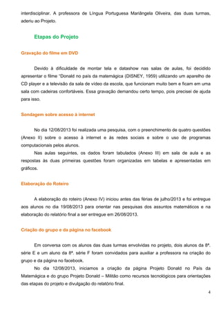 4
interdisciplinar. A professora de Língua Portuguesa Mariângela Oliveira, das duas turmas,
aderiu ao Projeto.
Etapas do Projeto
Gravação do filme em DVD
Devido à dificuldade de montar tela e datashow nas salas de aulas, foi decidido
apresentar o filme “Donald no país da matemágica (DISNEY, 1959) utilizando um aparelho de
CD player e a televisão da sala de vídeo da escola, que funcionam muito bem e ficam em uma
sala com cadeiras confortáveis. Essa gravação demandou certo tempo, pois precisei de ajuda
para isso.
Sondagem sobre acesso à internet
No dia 12/08/2013 foi realizada uma pesquisa, com o preenchimento de quatro questões
(Anexo II) sobre o acesso à internet e às redes sociais e sobre o uso de programas
computacionais pelos alunos.
Nas aulas seguintes, os dados foram tabulados (Anexo III) em sala de aula e as
respostas às duas primeiras questões foram organizadas em tabelas e apresentadas em
gráficos.
Elaboração do Roteiro
A elaboração do roteiro (Anexo IV) iniciou antes das férias de julho/2013 e foi entregue
aos alunos no dia 19/08/2013 para orientar nas pesquisas dos assuntos matemáticos e na
elaboração do relatório final a ser entregue em 26/08/2013.
Criação do grupo e da página no facebook
Em conversa com os alunos das duas turmas envolvidas no projeto, dois alunos da 8ª.
série E e um aluno da 8ª. série F foram convidados para auxiliar a professora na criação do
grupo e da página no facebook.
No dia 12/08/2013, iniciamos a criação da página Projeto Donald no País da
Matemágica e do grupo Projeto Donald – Militão como recursos tecnológicos para orientações
das etapas do projeto e divulgação do relatório final.
 