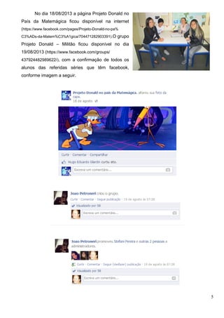 5
No dia 18/08/2013 a página Projeto Donald no
País da Matemágica ficou disponível na internet
(https://www.facebook.com/pages/Projeto-Donald-no-pa%
C3%ADs-da-Matem%C3%A1gica/704471282903391).O grupo
Projeto Donald – Militão ficou disponível no dia
19/08/2013 (https://www.facebook.com/groups/
437924482989622/), com a confirmação de todos os
alunos das referidas séries que têm facebook,
conforme imagem a seguir.
 