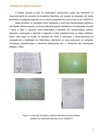 6
Tabulação dos dados da pesquisa
O Projeto “Donald no país da matemágica” proporcionou ações que resultaram no
desenvolvimento de conceitos de Estatística Descritiva, por ocasião da tabulação dos dados
levantados na pesquisa realizada com os alunos presentes nas duas turmas no dia 12/08/2013.
Nesta atividade, os resultados foram analisados a partir das representações gráficas e
das tabelas. Nesse processo, a comunicação teve grande importância e foi estimulada, levando
o aluno a “falar” e “escrever” sobre Matemática, a trabalhar com representações gráficas,
desenhos, construções e aprender a organizar e tratar estatisticamente os dados coletados.
Assim, esta etapa do Projeto foi realizada de modo a contemplar o desenvolvimento de
competências e habilidades em Matemática, abordando de modo apropriado os conteúdos
conceituais, procedimentais e atitudinais relacionados com o Tratamento das Informações
(BRASIL, 1998).
Figura 1: construção de tabelas e gráficos referentes às duas primeiras
questões do questionário aplicado no dia 12/08/2013
 