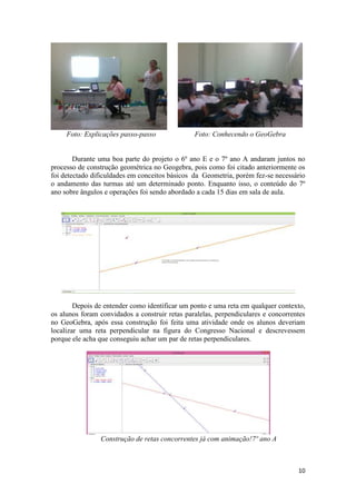 Foto: Explicações passo-passo

Foto: Conhecendo o GeoGebra

Durante uma boa parte do projeto o 6º ano E e o 7º ano A andaram juntos no
processo de construção geométrica no Geogebra, pois como foi citado anteriormente os
foi detectado dificuldades em conceitos básicos da Geometria, porém fez-se necessário
o andamento das turmas até um determinado ponto. Enquanto isso, o conteúdo do 7º
ano sobre ângulos e operações foi sendo abordado a cada 15 dias em sala de aula.

Depois de entender como identificar um ponto e uma reta em qualquer contexto,
os alunos foram convidados a construir retas paralelas, perpendiculares e concorrentes
no GeoGebra, após essa construção foi feita uma atividade onde os alunos deveriam
localizar uma reta perpendicular na figura do Congresso Nacional e descrevessem
porque ele acha que conseguiu achar um par de retas perpendiculares.

Construção de retas concorrentes já com animação!7º ano A

10

 