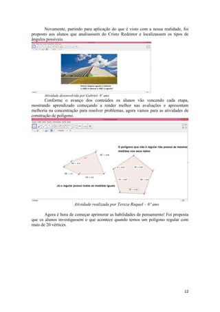 Novamente, partindo para aplicação do que é visto com a nossa realidade, foi
proposto aos alunos que analisassem do Cristo Redentor e localizassem os tipos de
ângulos possíveis.

Atividade desenvolvida por Gabriel- 6º ano

Conforme o avanço dos conteúdos os alunos vão vencendo cada etapa,
mostrando aprendizado começando a render melhor nas avaliações e apresentam
melhoria na concentração para resolver problemas, agora vamos para as atividades de
construção de polígono.

Atividade realizada por Tereza Raquel – 6º ano
Agora é hora de começar aprimorar as habilidades de pensamento! Foi proposta
que os alunos investigassem o que acontece quando temos um polígono regular com
mais de 20 vértices.

12

 