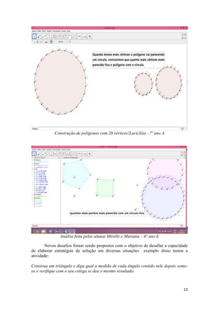 Construção de polígonos com 20 vértices!Lucicléia - 7º ano A

Análise feita pelas alunas Mirelle e Mariana – 6º ano E
Novos desafios foram sendo propostos com o objetivo de desafiar a capacidade
de elaborar estratégias de solução em diversas situações exemplo disso temos a
atividade:
Construa um triângulo e diga qual a medida de cada ângulo contido nele depois someos e verifique com o seu colega se deu o mesmo resultado.

13

 