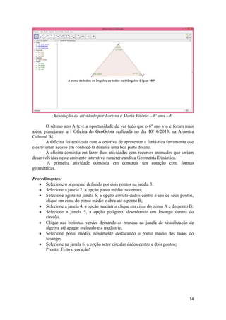 Resolução da atividade por Larissa e Maria Vitória – 6º ano – E
O sétimo ano A teve a oportunidade de ver tudo que o 6º ano viu e foram mais
além, planejaram a I Oficina do GeoGebra realizada no dia 10/10/2013, na Amostra
Cultural BL.
A Oficina foi realizada com o objetivo de apresentar a fantástica ferramenta que
eles tiveram acesso em conhecê-la durante uma boa parte do ano.
A oficina consistia em fazer duas atividades com recursos animados que seriam
desenvolvidas neste ambiente interativo caracterizando a Geometria Dinâmica.
A primeira atividade consistia em construir um coração com formas
geométricas.
Procedimentos:
Selecione o segmento definido por dois pontos na janela 3;
Selecione a janela 2, a opção ponto médio ou centro;
Selecione agora na janela 6, a opção círculo dados centro e um de seus pontos,
clique em cima do ponto médio e abra até o ponto B;
Selecione a janela 4, a opção mediatriz clique em cima do ponto A e do ponto B;
Selecione a janela 5, a opção polígono, desenhando um losango dentro do
círculo.
Clique nas bolinhas verdes deixando-as brancas na janela de visualização de
álgebra até apagar o círculo e a mediatriz;
Selecione ponto médio, novamente destacando o ponto médio dos lados do
losango;
Selecione na janela 6, a opção setor circular dados centro e dois pontos;
Pronto! Feito o coração!

14

 